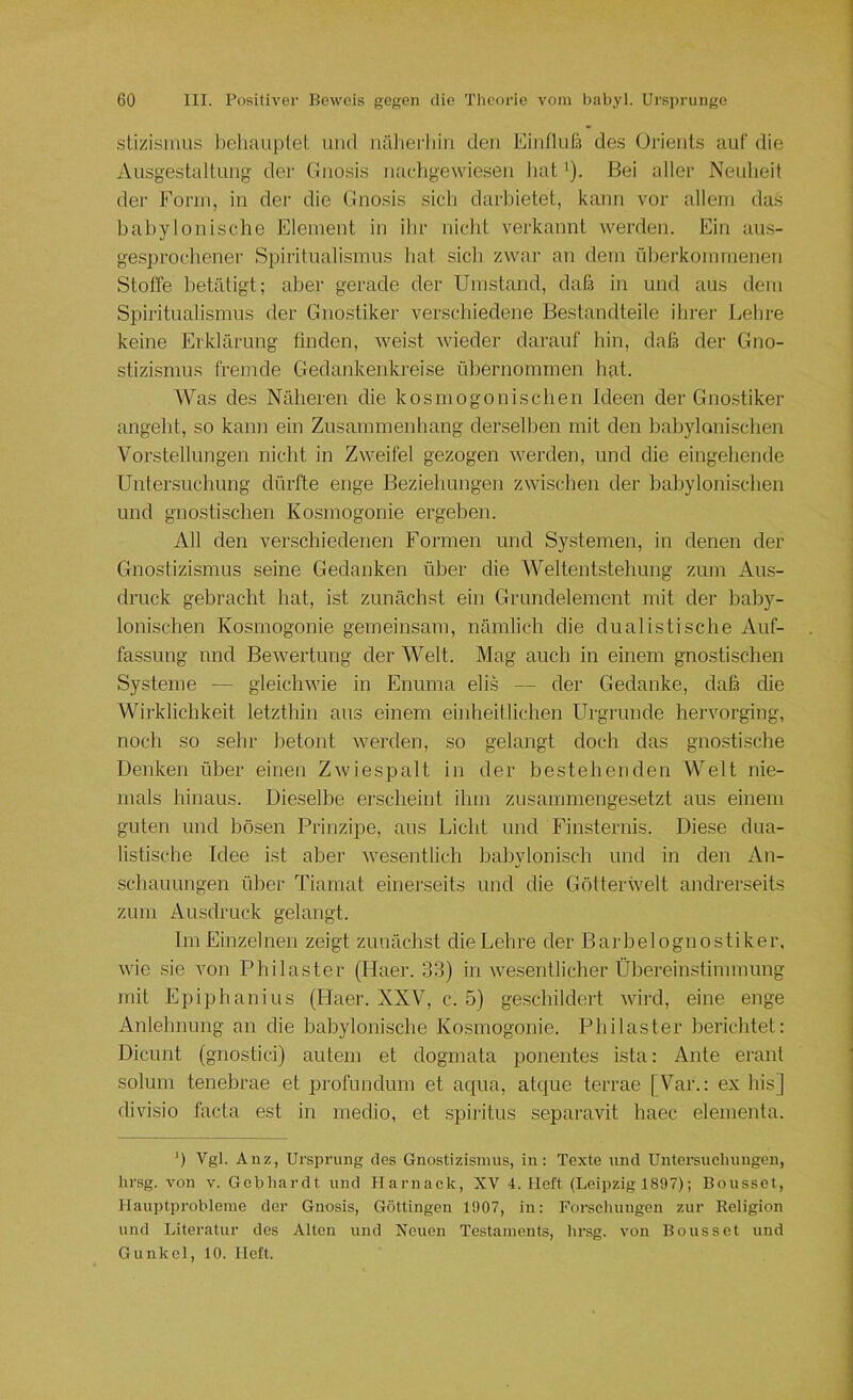 stizisinus behauptet und nälierliin den Eiiiflufs de.s (Jrienl.s auf die Ausgestaltung der Cinosis naehgewiesen hat'). Bei aller Neuheit der Form, in der die Gnosis sich darbietet, kann vor allem das babylonische Element in ilir nicht verkannt werden. Ein aus- gesprochener Spiritualismus hat sich zwar an dem überkommenen Stoffe betätigt; aber gerade der Umstand, daß in und aus dem Spiritualismus der Gnostiker verschiedene Bestandteile ihrer Lehre keine Erklärung finden, weist wieder darauf hin, daß der Gno- stizismus fremde Gedankenkreise übernommen hat. Was des Näheren die kosmogonischen Ideen der Gno.stiker angeht, so kann ein Zusammenhang derselben mit den babylonischen Vorstellungen nicht in Zweifel gezogen werden, und die eingehende Unter.suchung dürfte enge Bezielmngen zwischen der babylonischen und gnostischen Kosmogonie ergeben. All den verschiedenen Formen und Systemen, in denen der Gnostizismus seine Gedanken über die Weltentstehung zum Aus- druck gebracht hat, ist zunächst ein Grundelement mit der baby- lonischen Kosmogonie gemeinsam, nämlich die dualistische Auf- fassung lind Bewertung der Welt. Mag auch in einem gnostischen Systeme — gleichwie in Enuma elis — der Gedanke, daß die Wirklichkeit letzthin aus einem einheitlichen Urgründe hervorging, noch so sehr betont werden, so gelangt doch das gnostische Denken über einen Zwiespalt in der bestehenden Welt nie- mals hinaus. Dieselbe erscheint ihm zusammengesetzt aus einem guten und bösen Prinzipe, aus Licht und Finsternis. Diese dua- listische Idee ist aber wesentlich babylonisch und in den An- schauungen über Tiamat einei'seits und die Götterwelt andrerseits zum Ausdruck gelangt. Im Einzelnen zeigt zunächst die Lehre der Barbelognostiker, wie sie von Philaster (Haer. 33) in wesentlicher Übereinstimmung mit Epiphanius (Plaer. XXV, c. 5) geschildert wird, eine enge Anlehnung an die babylonische Kosmogonie. Philaster berichtet: Dicunt (gnostici) autem et dogmata ponentes ista: Ante erant solum tenebrae et profiindum et acpia, atcpie terrae [Var.: ex bis] divisio facta est in medio, et .spiritus separavit haec elenienta. b Vgl. Anz, Ursprung des Gnostizismus, in: Texte und Untersuchungen, hrsg. von v. Gobliardt und Harnack, XV 4. Heft (Leipzig 1897); Bousset, Hauptprobleme der Gnosis, Göttingen 1907, in: Forschungen zur Religion und Literatur des Alten und Neuen Testaments, hrsg. von Bousset und Gunkel, 10. Heft.
