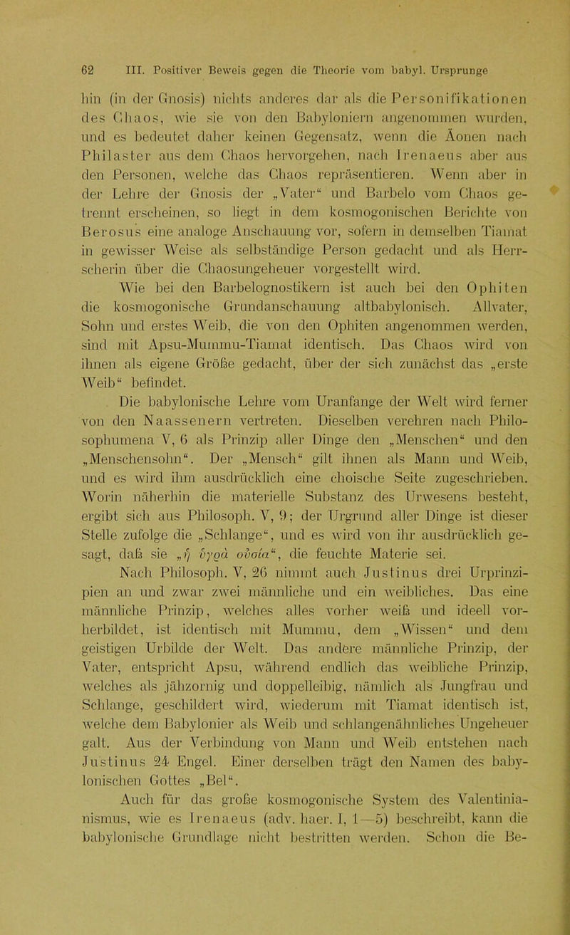 hin (in der CInosi.s) niclits anderes dai’ al.s die Personifikationen des Chaos, wie sie von den liahyloniern angenomnien wurden, und es bedeutet daher keinen Gegensatz, wenn die Äonen nacli Philaster ans dein Chaos liervorgelien, nach Irenaeus aber aus den Personen, welclie das Cbaos repräsentieren. Wenn alter in der Lehre der Gnosis der „Vater“ und Barbelo vom Chaos ge- trennt erscheinen, so liegt in dem kosmogonischen Berichte von Berosus eine analoge Anschauung vor, .sofern in demselben Tiamat in gewisser Weise als selbständige Person gedaebt und als Herr- scherin über die Chaosungeheuer vorgestellt wird. Wie bei den Barbelognostikern i.st aueb bei den Ophiten die kosmogonisclie Grundanschauung altbabylonisch. Allvater, Sohn und erstes Weib, die von den Ophiten angenommen werden, sind mit Apsu-Mummu-Tiamat identisch. Das Chaos wird a’ou ihnen als eigene Größe gedacht, über der sich zunächst das „er.ste Weib“ befindet. Die babylonische Lehre vom Uranfange der Welt wird ferner von den Naassenern vertreten. Dieselben verehren nach Philo- sophumena V, G als Prinzip aller Dinge den „Menschen“ und den „Menschensohn“. Der „Mensch“ gilt ihnen als Mann und Weib, und es wird ihm ausdrücklich eine choische Seite zugeschrieben. Worin näherhin die materielle Substanz des Urwesens besteht, ergibt sich aus Philosoph. V, 9; der Urgrund aller Dinge ist dieser Stelle zufolge die „Schlange“, und es wird von ihr ausdrücklich ge- sagt, daß sie aygd of)oia“, die feuchte Materie sei. Nach Philosoph. V, 2G nimmt auch Justinus drei Urprinzi- pien an und zwar zwei männliche und ein weibliches. Das eine männliche Prinzip, welches alles vorher weiß und ideell vor- herbildet, ist identisch mit Mummu, dem „Wissen“ und dem geistigen Urbilde der Welt. Das andere männliche Pitnzip, der Vater, entspricht Apsu, während endlich das weibliche Prinzip, welches als jähzornig und doppelleibig, nämlich als Jungfrau und Schlange, geschildei-t wird, wiederum mit Tiamat identisch ist, welche dem Babylonier als Weib und schlangenähnliches Ungeheuer galt. Aus der Verbindung von Manu und Weib entstehen nach Justinus 24 Engel. Einer derselben trägt den Namen des baby- lonischen Gottes „Bel“. Auch für das große kosmogonisclie System des Valentinia- nismus, wie es Irenaeus (adv. liaer. 1, 1—5) beschreibt, kann die babylonisclie Grundlage niebt bestritten wei’deu. Sebon die Be-