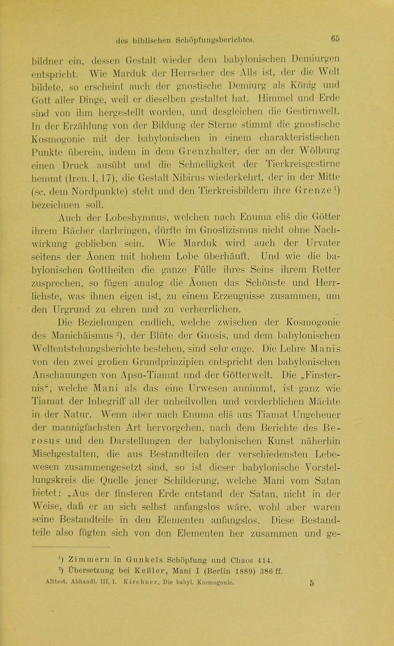 (los biblisdien Sdiöpfimgsboricliles. bildner ein, dessen (ieslalt wieder dem liabylonisriieii Deniiiuycn entspricht. Wie Maiiluk der TIeri’.sclier des j\lls ist, der die eit bildete, so erscheint auch der pnostisebe Deniinrj^ als Könip^ und Ciütt aller Dinge, weil er dieselben gestaltet bat. I liinniel und Erde sind von ihm hergestellt worden, und de.sgleicben die (iestirnwelt. ln der Er/addung von der Bildung der Sterne stimmt die gno.stiscbe Kosmogonie mit der babyloinsclien in einem cbarakteristisdien Funkte id)erein, indem in dem (1 i'enzlialler, dei‘ an der Wölbung einen Druck ausübt und die Schnelligkeit der 1 ierkrei.sgestirne hemmt (Iren. 1, 17), die (Ieslalt Nibirus wiederkebrt, dei- in der Mitte (sc. dem Noi’di)unkte) steht und den Tierkreisbildern ihre (Iren/.e') bezeichnen soll. Auch der Lobesbymuus, welchen nach Enuma elis die Götter ihrem Rächer darhringen, dürlte im Gnostizismus nicht ohne Nach- wirkung geblieben sein. Wie Marduk wird auch der Urvater seitens der Äonen mit hohem Lohe üherhäuft. Und wie die ha- hylonischen Gottheiten die ganze Fülle ihres Seins ihrem Retter zusprechen, so fügen analog die Äonen das Schönste und Herr- lichste, was ihnen eigen i.st, zu einem Erzeugnisse zusammen, um den Urgrund zu ehren und zu verheriiichen. Die Beziehungen endlich, welche zwischen der Kosmogonie des Manichäismus ■-), der Blüte, der Gnosis, und dem hahylonischen Weltentstehung.sherichte hesteheu. sind .sein- enge. Die Lehre Manis von den zwei großen Grund})i'inzipien ent.spricht den hahylonischen Anschauungen von Apsu-Tiamat und der Götterwelt. Die „Finster- nis“, welche Mani als das eine Urwe.sen anuimmt, ist ganz wie Tiaruat der Inhegriff all der unheilvollen und verderblichen Mächte in der Natur. Wenn ahei’ nach Enuma elis aus Tiamat Ungeheuer der mannigfach.sten Art hervoi'gchen, nach dem Berichte des Re- rosus und den Dai'.stellungen dei- hahylonischen Kunst näherhin Mi.schgestalten, die aus Bestandteilen der verschiedensten Lebe- wesen zusammengesetzt sind, so ist dieser hahyloni.sche Vorstel- lungskreis die (Quelle jener Schilderung, welche Mani vom Satan bietet: „Aus der tinsteren Erde entstand der Satan, nicht in der Weise, daß er an sich selbst anfangslos wäre, wohl aber waren seine Bestandteile in den Elementen anfangslos. Diese Bestand- teile also fügten sich von den Elementen her zusammen und ge- ') Zimmern in Gunkels Schöpfung und Chaos 414. h Übersetzung bei Keßler, Mani I (Berlin 1889) 386 ff. Alltost. Althandl. III, 1. Kirchner, Die bnhyl. Kosmogonie. 5