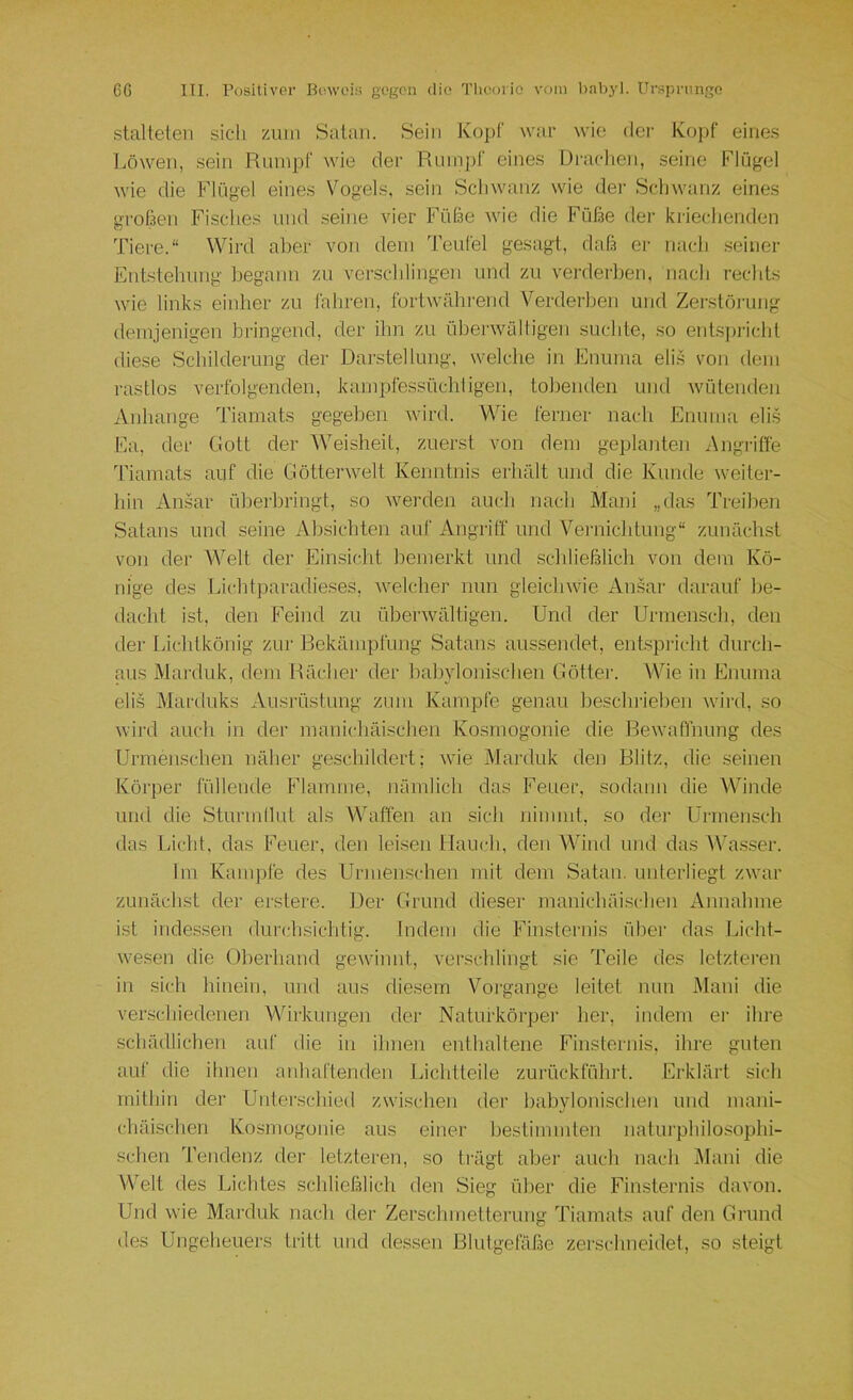 stalteten sich zum Satan. Sein Kopf war wie der Kopf eines l.öweii, sein Rumpf wie der Rum])f eines Drachen, seine Flügel wie die Flügel eines Vogels, sein Schwanz wie der Schwanz eines großen Fisches und seine vier Füße wie die Füße der kriechenden Tiere.“ Wird aber von dem Teufel gesagt, daß er nach .seiner Entstehung begann zu veitschlingen und zu verderben, nach rechts wie links eiither zu fahren, fortwährend Verderben und Zerstörung demjenigen bringend, der ihn zu überwältigen suchte, so eutspricdit diese Schilderung der Darstellung, welche in Enuma eli.s von dem rastlos verfolgenden, kampfes.süchligen, tobenden und wütenden Anhänge Tiamats gegeben wird. Wie ferner nach Enuma elis Ea, der Gott der ^Veisheit, zuerst von dem geplanten Angriffe Tiamats auf die Götterwelt Kenntnis erhält und die Kunde weiter- hin Ansar überbringt, so Averden auch nach Mani „das Treiben Satans und seine Absichten auf Angriff und Vernichtung“ zunäch.st von der Welt der Einsicht bemerkt und schließlich von dem Kö- nige des Lichtparadieses, welcher nun gleichwie Amsar darauf be- dacht ist, den Feind zu überwältigen. Und der Urmensch, den der Lichlkönig zur Bekämpfung Satans aussendet, entspiicht durch- aus Marduk, dem Rächer der babylonischen Götter. Wie in Enuma elis Marduks Ausrüstung zum Kampfe genau beschrieben Avird, so Avird auch in der mauichäischen Kosrnogonie die Bewaffnung des Urmenschen näher ge.schildert; Avie Marduk den Blitz, die .seinen Körper füllende Flamme, nämlich das Feuer, sodann die Winde und die Sturmilut als Waffen an sich nimmt, so der Urmensch das Licht, das Feuer, den leisen Hauch, den Wind und das Wa.sser. Im Kampfe des Urmenschen mit dem Satan, unterliegt zwar zunächst der erstere. Der Grund dieser manichäischen Annahme ist indessen durchsichtig. Indem die Finsternis über das Licht- Avesen die überhand gewinnt, verschlingt sie Teile des letzteren in sich hinein, und aus die.sem Voigange leitet nun Mani die verschiedenen Wirkungen der Natufkörpei’ her, indem er ihre schädlichen auf die in ihnen enthaltene Finsternis, ihre guten auf die ilnieu anhaftenden Lichtteile zurückführt. Erklärt sich mithin der Uiiter.schied zwischen der babylonischen und mani- chäischen Kosrnogonie aus einer bestimmten natui’philosophi- schen Tendenz der letzteren, so trägt aber auch nach Mani die Welt des Lichtes schließlich den Sieg über die Finsternis davon. Und wie Marduk nach der Zerschmetterung Tiamats auf den Grund des Ungeheuers tritt und dessen Blutgefäße zerschneidet, so steigt