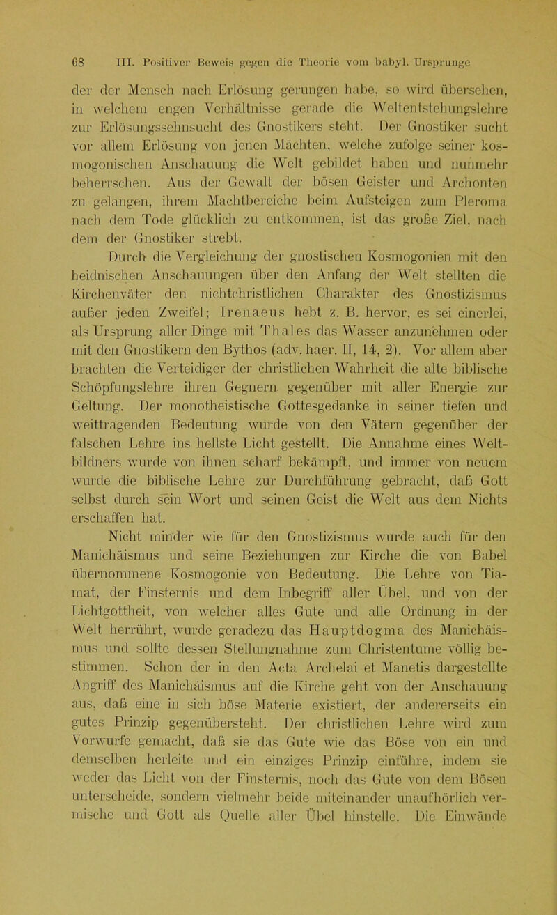 der der Mensch nach Erlösung gerungen halte, so wird ühei’.sehen, in welchem engen Verhältnisse gerade die Wellentstehungslehre zur Erlö.sungssehnsucht des Gnostikers steht. Der Gnostikei' sucht vor allem Erlösung von jenen Mächten, welche zufolge seiner kos- mogonischen Anschauung die Welt gebildet haben und nunmehr beherrschen. Aus der Gewalt dei' bösen Geister und Archonten zu gelangen, ihrem Machtbereiche heim Aufsteigen zum Pieroma nach dem Tode glücklich zu entkommen, ist das große Ziel, nach dem der Gnostiker strebt. Durch die Vergleichung der gnostischen Kosmogonien mit den heidnischen Anschauungen über den Anfang der Welt stellten die Kirchenväter den nichtchristlichen Charakter des Gnostizismus außer jeden Zweifel; Irenaeus hebt z. B. hervor, es sei einerlei, als Ursprung aller Dinge mit Thaies das Wa.sser anzun'ehmen oder mit den Gnostikern den Bythos (adv. haer. II, 14, 2). Vor allem aber brachten die Verteidiger der christlichen Wahrheit die alte biblische Schöpfungslehre ihren Gegnern gegenüber mit aller Energie zur Geltung. Der monotheistische Gottesgedanke in seiner tiefen und weittragenden Bedeutung wurde von den Vätern gegenüber der falschen Lehre ins hellste Licht gestellt. Die Annahme eines Welt- hildners wurde von ihnen scharf bekämpft, und immer von neuem wurde die biblische Lehre zur Durchführung gebracht, daß Gott selbst durch sTin Wort und seinen Geist die Welt aus dem Nichts erschaffen hat. Nicht minder Avie für den Gnostizismus Avurde auch für den Manichäismus und seine Beziehungen zur Kirche die von Babel übernommene Kosmogonie von Bedeutung. Die Lehre von Tia- mat, der Finsternis und dem Inbegriff aller Übel, und von der Lichtgottheit, von Avelcher alles Gute und alle Ordnung in der Welt herrührt, Avurde geradezu das Hauptdogma des Manichäis- nms imd sollte dessen Stellungnahme zum Christentume völlig be- stimmen. Schon der in den Acta Archelai et Manetis dargestellte Angriff des Manichäismus auf die Kirche geht von der Anschauung aus, daß eine in .sich böse Materie existiert, der andererseits ein gutes Prinzip gegenübersteht. Der christlichen Lehre Avird zum V'^onvurfe gemacht, daß sie das Gute Avie das Böse von ein und demselben herleite und ein einziges Prinzip einführe, indem sie Aveder das Licht von der Finsternis, noch das Gute von dem Bö.sen unterscheide, sondern Auelmehr beide miteinander unaufhörlich ver- mi.sche und Gott als Quelle aller Üliel hinstelle. Die Einwände