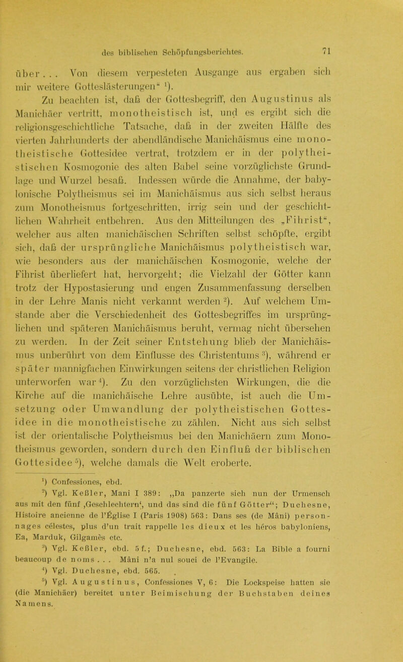 ül)er. . . ^'on diesem vei’pesleten Aiisgange ans ergalieii sich mir weitere (iotlesläslermi”'en“ '). Zu heacliten ist, dah der Gottesbegriff, den Augustinus als Manichäer vertritt, monotheistisch ist, und es ergibt sich die religionsgeschichtliche Tatsache, daß in der zweiten llältle des vierten Jahrhunderts der abendländische Manichäismus eine mono- theistische (iottesidee vertrat, ti-otzdem er in der polythei- stischen Kosmogonie des alten Habel seine vorzüglichste (Jnmd- lage und Wurzel l^esaß. Indessen würde die Annahme, der baby- lonische Polytheismus sei im Manichäismus aus sich seihst heraus zum Monotlieismus fortgeschritten, irrig sein und der geschicht- lichen Wahrheit entbehren. Aus den Mitteilungen des „Fihrist“, welcher aus alten manichäischen Schriften selbst schöpfte, ergibt sich, daß der ursprüngliclie Manichäismus polytheistisch Avar, wie besonders aus der manichäischen Kosmogonie, welche der Fihrist überliefert hat, hervorgeht; die Vielzahl der Götter kann trotz der Hypostasierung und engen Zusammenfassung derselben in der Lehre Manis nicht verkannt werden -). Auf Avelchem Um- stande aber die Verschiedenheit des Gottesbegritfes im ursprüng- lichen und spätei'en Manichäismus beruht, vermag nicht übersehen zu werden. In der Zeit seiner Entstehung blieb der Manichäis- mus unberührt von dem Einflüsse des Christentums ^), Avährend er später mannigfachen Einwii'knngen .seitens der christlichen Religion unterAvorfen Avar-*). Zu den vorzüglichsten Wirkungen, die die Kirche auf die manichäische Lehre ausübte, ist auch die Um- setzung oder UiuAvandlung der polytheistischen Gottes- idee in die monotheistische zu zählen. Nicht aus .sich selbst ist der orientalische Polytheismus bei den Manichäern zum Mono- theismus geworden, .sondern durch den Einfluß der biblischen Gottesidee ^), Avelche damals die Welt ei'oberte. b Confes.siones, ebd. b Vgl. Keßler, Man! I 389: ,,Da panzerte sich nun der Uriuenscli aus mit den fünf ,Gesclilecbtern‘, und das sind die fünf Götter“; Duchesne, Ilistoire ancienne de l’lilglise I (Paris 1908) 563: Dans ses (de Mäni) person- nages celestes, plus d’un trait rai)pelle les dieu.x et les heros babyloniens, Ea, Marduk, Gilgaines etc. ■') Vgl. Keßler, ebd. 5f.; Duchesne, ebd. 563: La Bible a fourni beaucoup de noins . . . Mäni n’a nul souci de l’Evangile. Vgl. Duchesne, ebd. 565. b Vgl. Augustinus, Confessiones V, 6: Die Lockspeise hatten sie (die Manichäer) bereitet unter Beimischung dei’ Buchstaben deines Namens.