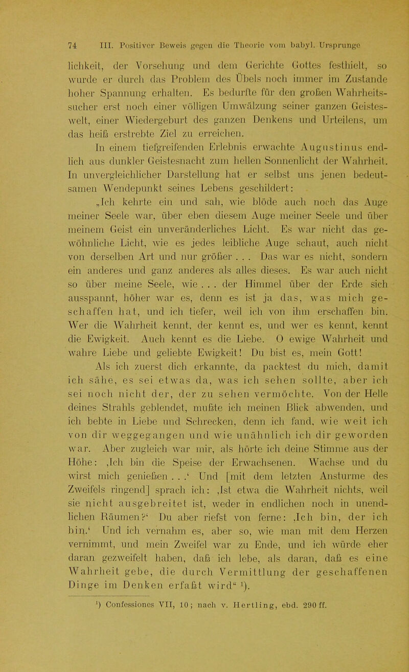 liclikeiL, der Vorseliuiig und dem (iei'iclde (.lotles feslliielt, so wurde er durch das Problem des Üliels noch immer im Zustande liolier Spannung- erhalten. Es bedui-l'te für den grofien Wahrheits- sucher erst nocli einer völligen Umwälzung seiner ganzen Geiste.s- welt, einer Wiedergeburt des ganzen Denkens und Urteilens, um das lieifa erstrebte Ziel zu erreichen. ln einem tiefgreifenden Erlebnis erwachte Augustinus end- lich aus dunklei- Ueiste.snacht zum hellen Sonnenlicht der Waln-lieit. In unvergleichlicher Darstellung hat er .seihst uns jenen bedeut- samen Wendepunkt seines Lebens geschildert: „Ich kehrte ein und sah, wie hlöde auch noch das Auge meiner Seele war, über eben diesem Auge meiner Seele und über meinem Geist ein unveränderliches Licht. Es war nicht das ge- wöhnliche Licht, wie es jedes leibliche Auge schaut, auch nicht von derselben Art und nur größer . . . Das war es nicht, sondern ein anderes und ganz anderes als alles dieses. Es war auch nicht so über meine Seele, wie . . . der Himmel über der Erde sich ausspannt, höher Avar es, denn es ist ja das, Avas mich ge- schaffen hat, und ich tiefer, Aveil ich von ihm erschaffen bin. Wer die Wahrheit kennt, der kennt es, und Aver es kennt, kennt die EAvigkeit. Auch kennt es die Liebe. 0 ewige Wahrheit und Avahre Liebe und geliebte EAvigkeit! Du bist es, mein Gott! Als ich zuerst dich erkannte, da pachte.st du mich, damit ich sähe, es sei etAvas da, Avas ich sehen sollte, aber ich sei noch nicht der, der zu sehen vermöchte. Von der Helle deines Strahls geblendet, mußte ich meinen Blick abAvenden, und ich bebte in Liebe und Schrecken, denn ich fand, wie Aveit ich von dir Aveggegangen und Avie unähnlich ich dir geAvorden war. Aber zugleich Avar mir, als hörte ich deine Stimme aus der Höhe: ,Ich bin die Spei.se der Erwachsenen. ^Vachse und du Avirst mich genießen . . .‘ Und [mit dem letzten Anstürme des Zweifels ringend] sprach ich: ,Ist etwa die Wahrheit nichts, Aveil sie nicht ausgehreitet ist, weder in endlichen noch in unend- lichen Räumen?' Du aber riefst von ferne: .Ich bin, der ich bin.' Und icli vernahm es, aber so, Avie man mit dem Herzen vernimmt, und mein ZAveifel war zu Ende, und ich Avöi-de eher daran gezAveifelt haben, daß ich lebe, als daran, daß es eine Wahrheit gebe, die durch Vermittlung der geschaffenen Dinge im Denken erfaßt wird“ i).
