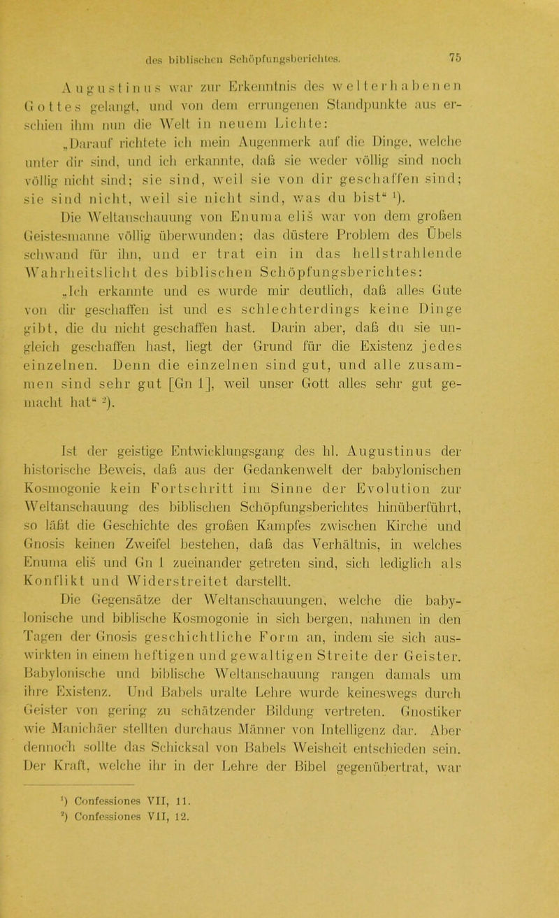 des hililiselicn Scli(>i)fuii{'sl)ericlilos. A u g ii s t i IIII s war zur Krkeimlnis des w e 11 e r li a I) e ii e ii (io lies gelaii^d, und von dein errnngenen Slandimnkle aus er- schien ihm mm die Welt in neuem JAchle: .Darauf riclilete ich mein Augenmerk auf die Dinge, welche unter dir sind, und ich erkannte, daß sie weder völlig sind noch völlig nicht sind; sie sind, weil sie von dir geschaffen sind; sie sind nicht, weil sie nichl sind, v.’as du hist“ ^). Die Weltanschaiuing von Ennma elis wair von dem großen fieistesmanne völlig überwunden: das düstere Problem des Übels schwand für ihn, und er trat ein in das hellstrahlende AVahrheitslicht des liihlischen Schöpfungsberichles: Jeh erkannte und es wurde mir deutlich, daß alles Gute von dir geschahen ist und es schlechterdings keine Dinge gil)t, die du nicht geschaffen hast. Darin al.)er, daß du .sie un- gleich geschaffen hast, liegt der Grund für die Existenz jedes einzelnen. Denn die einzelnen sind gut, und alle zusam- men sind sehr gut [Gn 1], Aveil unser Gott alles sehr gut ge- macht hat“ -)• Ist der geistige EntAvicklung.sgang des hl. Augustinus der historische Beweis, daß aus der Gedankenwelt der babylonischen Kosmogonie kein Fortschritt im Sinne der Evolution zur Weltanschauung des biblischen Schöpfungsberichtes hinüberführt, so läßt die Geschichte des großen Kampfes zAvischen Kirche und Gno.sis keinen Zweifel bestehen, daß das Verhältnis, in welches Enuma eli.s nnd Gn 1 zueinander getreten .sind, sich lediglich als Konflikt und Widerstreitet darstellt. Die Gegensätze der Weltanschauungen, welche die baby- lonische und biblische Kosmogonie in sich bergen, nahmen in den Tagen dei- Gnosis geschichtliche Form an, indem sie .sich aus- wirkten in einem heftigen und geAvaltigen Streite dei- Geister. Babylonische und biblische Weltanschauung i'angen damals um ihre Existenz. [Jiid Babels uralte Lehre wurde keineswegs durch Geister von gering zu schätzender Bildung vertreten, (inostiker wie Manichäer stellten durchaus Männer von Intelligenz dar. Aber dennoch .sollte das Schicksal von Babels Weisheit entschieden sein. Der Kraft, welche ihr in der Lehre der Bibel gegenüliertrat, war ') Confe.ssiones A'^II, 11. ’) Confessiones VII, 12.