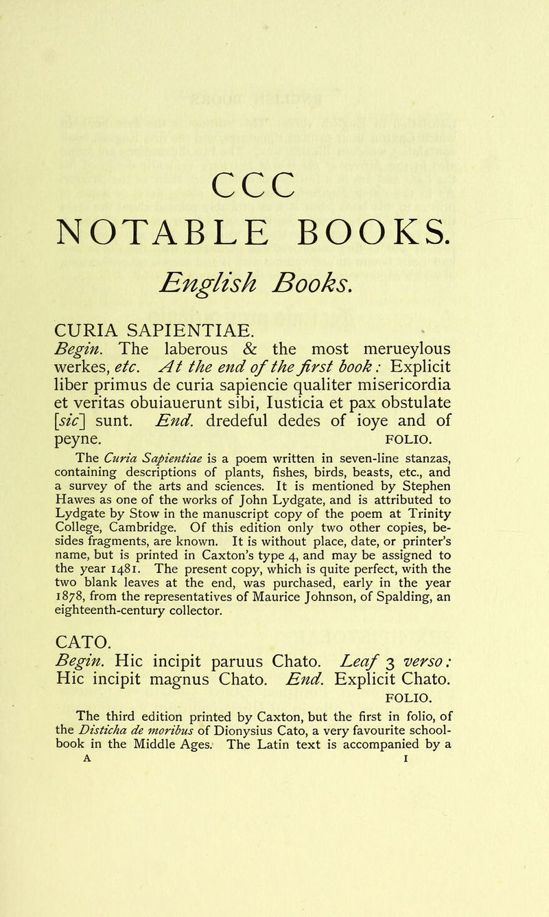 ccc NOTABLE BOOKS. English Books. CURIA SAPIENTIAE. Begin. The laberous & the most merueylous werkes, etc. At the end of the first book: Explicit liber primus de curia sapiencie qualiter misericordia et veritas obuiauerunt sibi, lusticia et pax obstulate [sic'] sunt. End. dredeful dedes of ioye and of peyne. folio. The Curia Sapientiae is a poem written in seven-line stanzas, containing descriptions of plants, fishes, birds, beasts, etc., and a survey of the arts and sciences. It is mentioned by Stephen Hawes as one of the works of John Lydgate, and is attributed to Lydgate by Stow in the manuscript copy of the poem at Trinity College, Cambridge. Of this edition only two other copies, be- sides fragments, are known. It is without place, date, or printer’s name, but is printed in Caxton’s type 4, and may be assigned to the year 1481. The present copy, which is quite perfect, with the two blank leaves at the end, was purchased, early in the year 1878, from the representatives of Maurice Johnson, of Spalding, an eighteenth-century collector. CATO. Begin. Hie incipit paruus Chato. Leaf 'verso: Hie incipit magnus Chato. End. Explicit Chato. FOLIO. The third edition printed by Caxton, but the first in folio, of the Disticha de moribus of Dionysius Cato, a very favourite school- book in the Middle Ages. The Latin text is accompanied by a