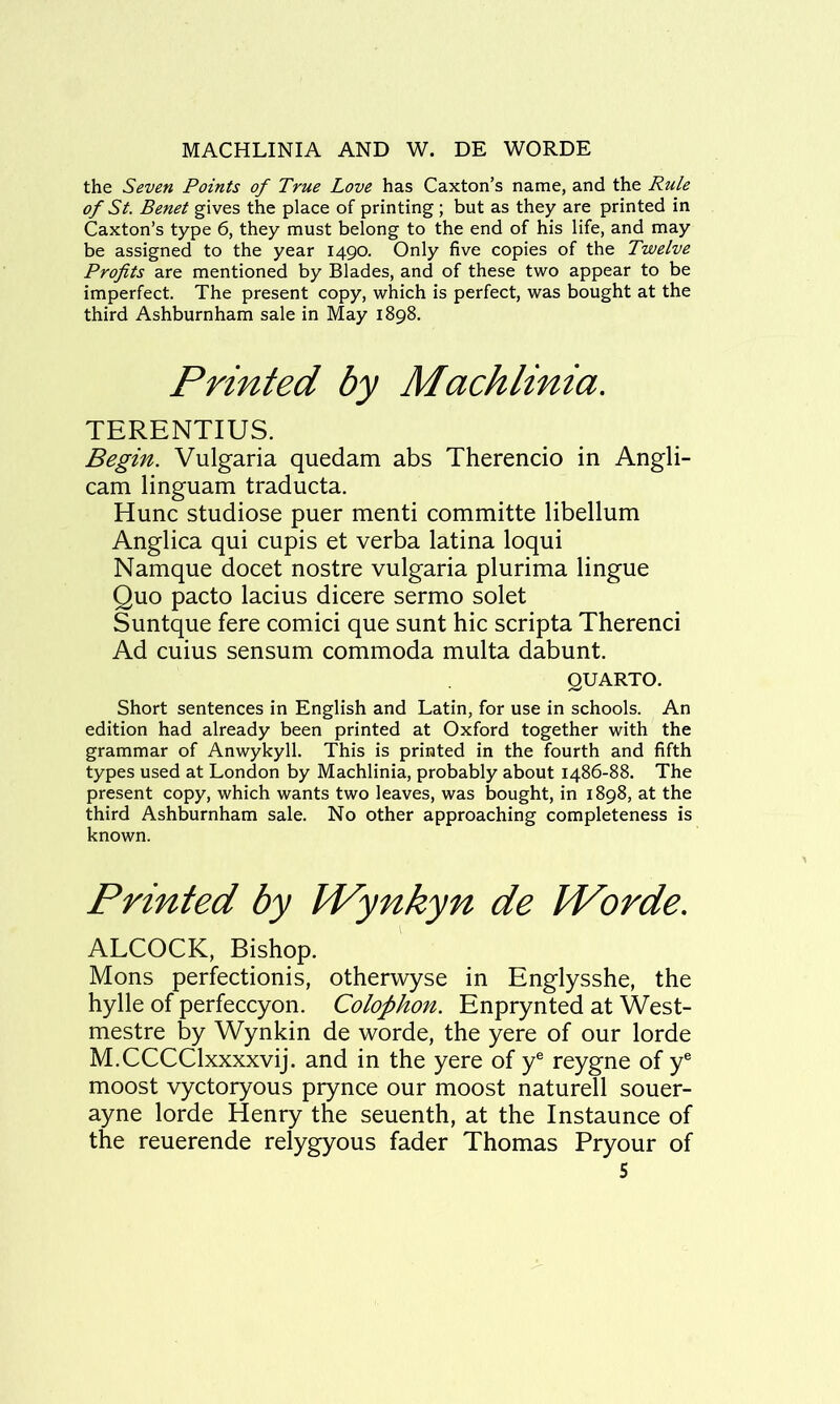 MACHLINIA AND W. DE WORDE the Seven Points of True Love has Caxton’s name, and the Rule of St. Benet gives the place of printing ; but as they are printed in Caxton’s type 6, they must belong to the end of his life, and may be assigned to the year 1490. Only five copies of the Twelve Profits are mentioned by Blades, and of these two appear to be imperfect. The present copy, which is perfect, was bought at the third Ashburnham sale in May 1898. Printed by Machlinia. TERENTIUS. Begin. Vulgaria quedam abs Therencio in Angli- can! linguam traducta. Hunc studiose puer menti committe libellum Anglica qui cupis et verba latina loqui Namque docet nostre vulgaria plurima lingue Quo pacto lacius dicere sermo solet Suntque fere comici que sunt hie scripta Therenci Ad cuius sensum commoda multa dabunt. QUARTO. Short sentences in English and Latin, for use in schools. An edition had already been printed at Oxford together with the grammar of Anwykyll. This is printed in the fourth and fifth types used at London by Machlinia, probably about 1486-88. The present copy, which wants two leaves, was bought, in 1898, at the third Ashburnham sale. No other approaching completeness is known. Printed by IVynkyn de IVorde. ALCOCK, Bishop. Mons perfectionis, otherwyse in Englysshe, the hylle of perfeccyon. Colophon. Enprynted at West- mestre by Wynkin de worde, the yere of our lorde M.CCCClxxxxvij. and in the yere of y® reygne of y® moost vyctoryous prynce our moost naturell souer- ayne lorde Henry the seuenth, at the Instaunce of the reuerende relygyous fader Thomas Pryour of