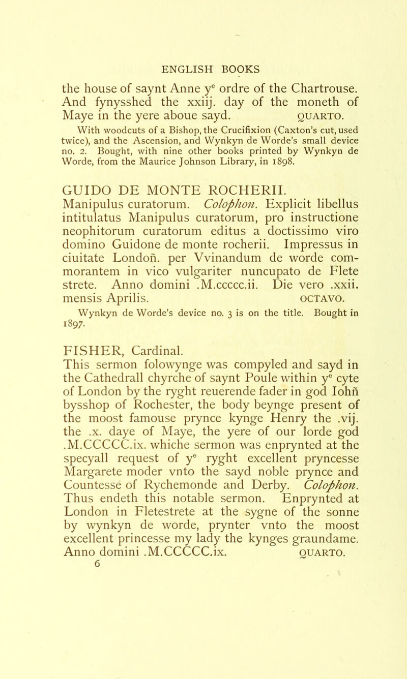 the house of saynt Anne y® ordre of the Chartrouse. And fynysshed the xxiij. day of the moneth of Maye in the yere aboue sayd. quarto. With woodcuts of a Bishop, the Crucifixion (Caxton’s cut, used twice), and the Ascension, and Wynkyn de Worde’s small device no. 2. Bought, with nine other books printed by Wynkyn de Worde, from the Maurice Johnson Library, in 1898. GUIDO DE MONTE ROCHERII. Manipulus curatorum. Colophon. Explicit libellus intitulatus Manipulus curatorum, pro instructione neophitorum curatorum editus a doctissimo viro domino Guidone de monte rocherii. Impressus in ciuitate London, per Vvinandum de worde com- morantem in vico vulgariter nuncupato de Flete strete. Anno domini .M.ccccc.ii. Die vero .xxii. mensis Aprilis. octavo. Wynkyn de Worde’s device no. 3 is on the title. Bought in 1897. FISHER, Cardinal. This sermon folowynge was compyled and sayd in the Cathedrall chyrche of saynt Poule within y“ cyte of London by the ryght reuerende fader in god lohn bysshop of Rochester, the body beynge present of the moost famouse prynce kynge Henry the .vij. the .X. daye of Maye, the yere of our lorde god .M.CCCCC.ix. whiche sermon was enprynted at the specyall request of y® ryght excellent pryncesse Margarete moder vnto the sayd noble prynce and Countesse of Rychemonde and Derby. Colophon. Thus endeth this notable sermon. Enprynted at London in Fletestrete at the sygne of the sonne by wynkyn de worde, prynter vnto the moost excellent princesse my lady the kynges graundame. Anno domini .M.CCCCC.ix. quarto.