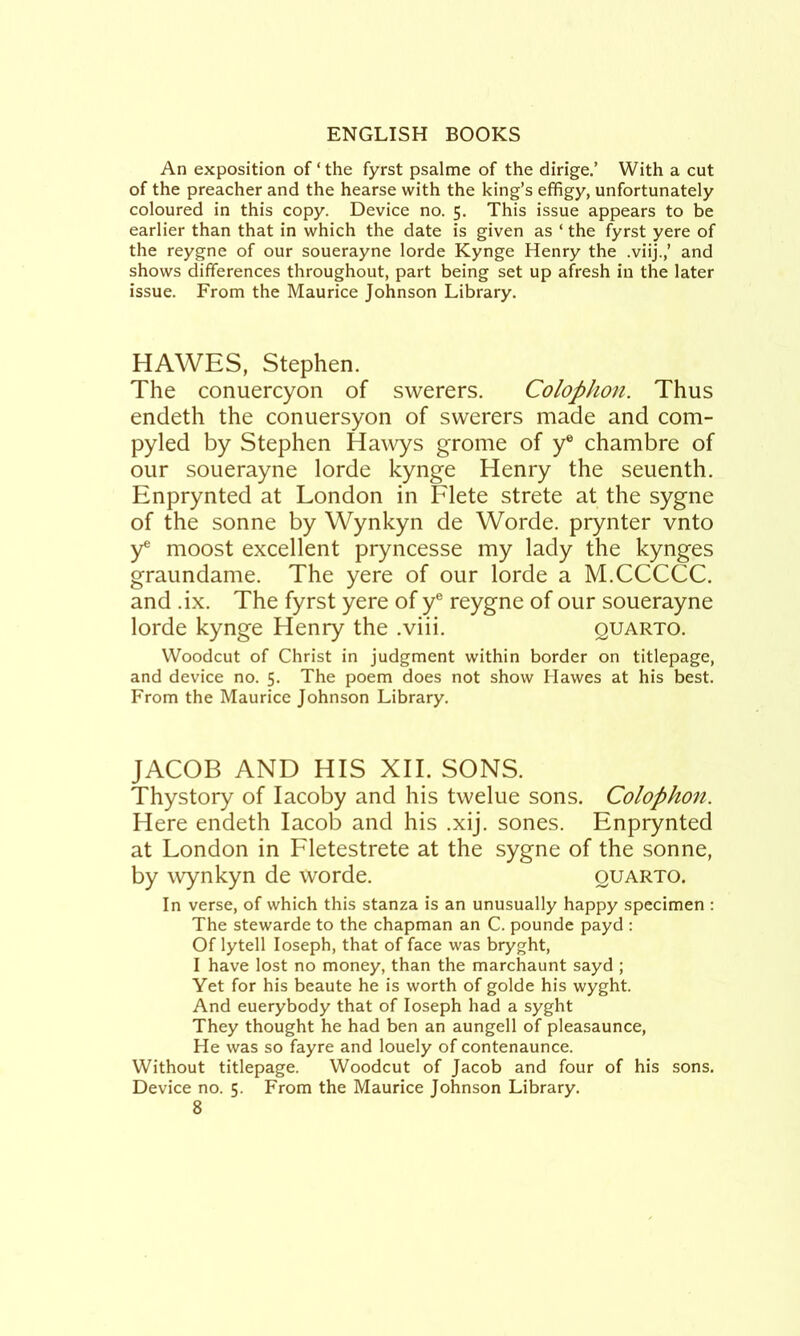 An exposition of‘the fyrst psalme of the dirige.’ With a cut of the preacher and the hearse with the king’s effigy, unfortunately coloured in this copy. Device no. 5. This issue appears to be earlier than that in which the date is given as ‘ the fyrst yere of the reygne of our souerayne lorde Kynge Henry the .viij.,’ and shows differences throughout, part being set up afresh in the later issue. From the Maurice Johnson Library. HAWES, Stephen. The conuercyon of swerers. Colophon. Thus endeth the coniiersyon of swerers made and com- pyled by Stephen Hawys grome of y® chambre of our souerayne lorde kynge Henry the seuenth. Enprynted at London in Flete strete at the sygne of the sonne by Wynkyn de Worde. prynter vnto y® moost excellent pryncesse my lady the kynges graundame. The yere of our lorde a M.CCCCC. and .ix. The fyrst yere of y® reygne of our souerayne lorde kynge Henry the .viii. quarto. Woodcut of Christ in judgment within border on titlepage, and device no. 5. The poem does not show Hawes at his best. From the Maurice Johnson Library. JACOB AND HIS XII. SONS. Thystory of lacoby and his twelue sons. Colophon. Here endeth lacob and his .xij. sones. Enprynted at London in Fletestrete at the sygne of the sonne, by wynkyn de worde. quarto. In verse, of which this stanza is an unusually happy specimen ; The stewarde to the chapman an C. pounde payd : Of lytell loseph, that of face was bryght, I have lost no money, than the marchaunt sayd ; Yet for his beaute he is worth of golde his wyght. And euerybody that of loseph had a syght They thought he had ben an aungell of pleasaunce. He was so fayre and louely of contenaunce. Without titlepage. Woodcut of Jacob and four of his sons. Device no. 5. From the Maurice Johnson Library.