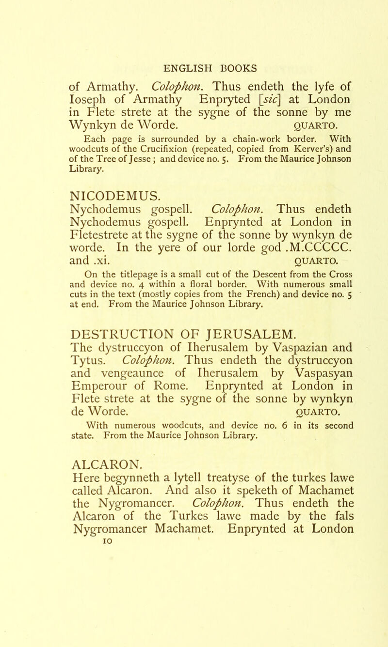 of Armathy. Colophon. Thus endeth the lyfe of Joseph of Armathy Enpryted [sic\ at London in Flete strete at the sygne of the sonne by me Wynkyn de Worde. quarto. Each page is surrounded by a chain-work border. With woodcuts of the Crucifixion (repeated, copied from Kerver’s) and of the Tree of Jesse ; and device no. 5. From the Maurice Johnson Library. NICODEMUS. Nychodemus gospell. Colophon. Thus endeth Nychodemus gospell. Enprynted at London in Fletestrete at the sygne of the sonne by wynkyn de worde. In the yere of our lorde god .M.CCCCC. and .xi. quarto. On the titlepage is a small cut of the Descent from the Cross and device no. 4 within a floral border. With numerous small cuts in the text (mostly copies from the French) and device no. 5 at end. From the Maurice Johnson Library. DESTRUCTION OF JERUSALEM. The dystruccyon of Iherusalem by Vaspazian and Tytus. Colophon. Thus endeth the dystruccyon and vengeaunce of Iherusalem by Vaspasyan Emperour of Rome. Enprynted at London in Flete strete at the sygne of the sonne by wynkyn de Worde. quarto. With numerous woodcuts, and device no. 6 in its second state. From the Maurice Johnson Library. ALCARON. Here begynneth a lytell treatyse of the turkes lawe called Alcaron. And also it speketh of Machamet the Nygromancer. Colophon. Thus endeth the Alcaron of the Turkes lawe made by the fals Nygromancer Machamet. Enprynted at London