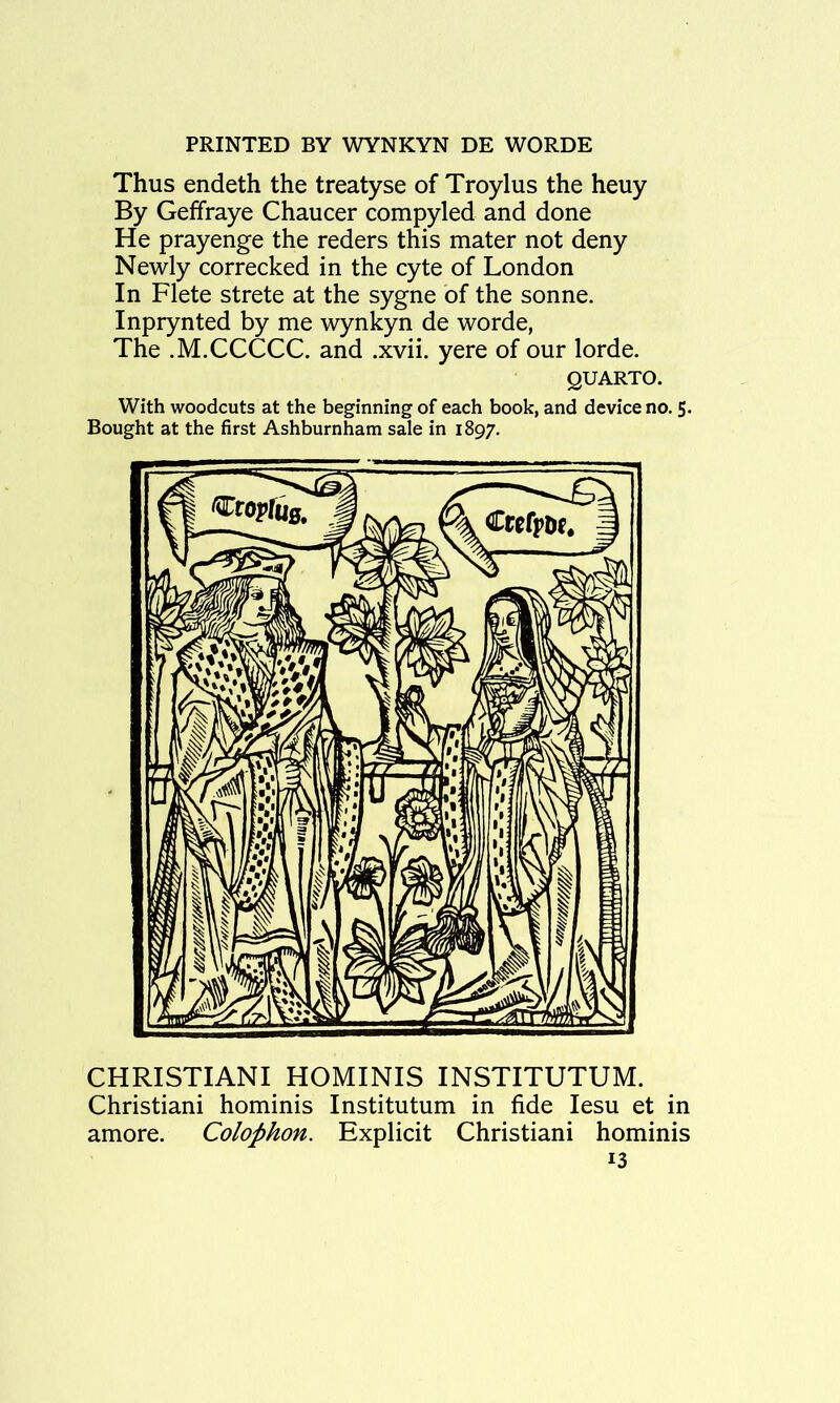 Thus endeth the treatyse of Troylus the heuy By Geffraye Chaucer compyled and done He prayenge the reders this mater not deny Newly correcked in the cyte of London In Flete strete at the sygne of the sonne. Inprynted by me wynkyn de worde, The .M.CCCCC. and .xvii. yere of our lorde. QUARTO. With woodcuts at the beginning of each book, and device no. 5. Bought at the first Ashburnham sale in 1897. CHRISTIANI HOMINIS INSTITUTUM. Christiani hominis Institutum in fide lesu et in amore. Colophon. Explicit Christiani hominis