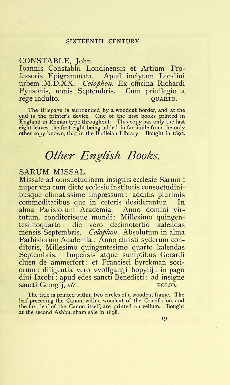 CONSTABLE, John. loannis Constablii Londinensis et Artium Pro- fessoris Epigrammata. Apud inclytam Londini urbem .M.D.XX. Colophon. Ex officina Richardi Pynsonis, nonis Septembris. Cum priuilegio a rege indulto. quarto. The titlepage is surrounded by a woodcut border, and at the end is the printer’s device. One of the first books printed in England in Roman type throughout. This copy has only the last eight leaves, the first eight being added in facsimile from the only other copy known, that in the Bodleian Library. Bought in 1892. Other English Books. SARUM MISSAL. Missale ad consuetudinem insignis ecclesie Sarum : nuper vna cum dicte ecclesie institutis consuetudini- busque elimatissime impressum : additis plurimis commoditatibus que in ceteris desiderantur. In alma Parisiorum Academia. Anno domini vir- tutum, conditorisque mundi: Millesimo quingen- tesimoquarto : die vero decimotertio kalendas mensis Septembris. Colophon. Absolutum in alma Parhisiorum Academia: Anno christi syderum con- ditoris, Millesimo quingentesimo quarto kalendas Septembris. Impensis atque sumptibus Gerardi cluen de ammerfort: et Francisci byrckman soci- orum : diligentia vero vvolfgangi hopylij : in pago diui lacobi: apud edes sancti Benedicti: ad insigne sancti Georgij, etc. folio. The title is printed within two circles of a woodcut frame. The leaf preceding the Canon, with a woodcut of the Crucifixion, and the first leaf of the Canon itself, are printed on vellum. Bought at the second Ashburnham sale in 1898.