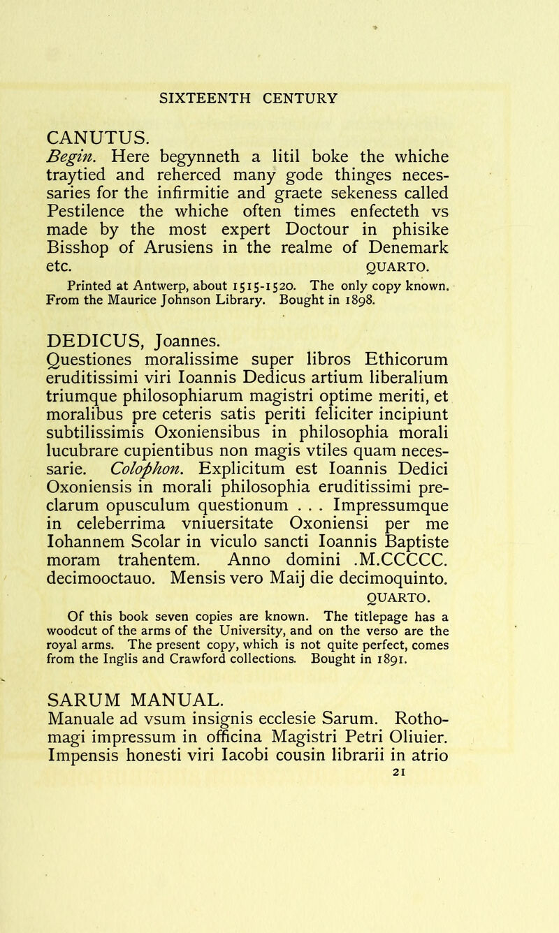 CANUTUS. Begin. Here begynneth a litil boke the whiche traytied and reherced many gode thinges neces- saries for the infirmitie and graete sekeness called Pestilence the whiche often times enfecteth vs made by the most expert Doctour in phisike Bisshop of Arusiens in the realme of Denemark etc. QUARTO. Printed at Antwerp, about 1515-1520. The only copy known. From the Maurice Johnson Library. Bought in 1898. DEDICUS, Joannes. Questiones moralissime super libros Ethicorum eruditissimi viri loannis Dedicus artium liberalium triumque philosophiarum magistri optime meriti, et moralibus pre ceteris satis periti feliciter incipiunt subtilissimis Oxoniensibus in philosophia morali lucubrare cupientibus non magis vtiles quam neces- sarie. Colophon. Explicitum est loannis Dedici Oxoniensis in morali philosophia eruditissimi pre- clarum opusculum questionum . . . Impressumque in celeberrima vniuersitate Oxoniensi per me lohannem Scolar in viculo sancti loannis Baptiste moram trahentem. Anno domini .M.CCCCC. decimooctauo. Mensis vero Maij die decimoquinto. QUARTO. Of this book seven copies are known. The titlepage has a woodcut of the arms of the University, and on the verso are the royal arms. The present copy, which is not quite perfect, comes from the Inglis and Crawford collections. Bought in 1891. SARUM MANUAL. Manuale ad vsum insignis ecclesie Sarum. Rotho- magi impressum in officina Magistri Petri Oliuier. Impensis honesti viri lacobi cousin librarii in atrio