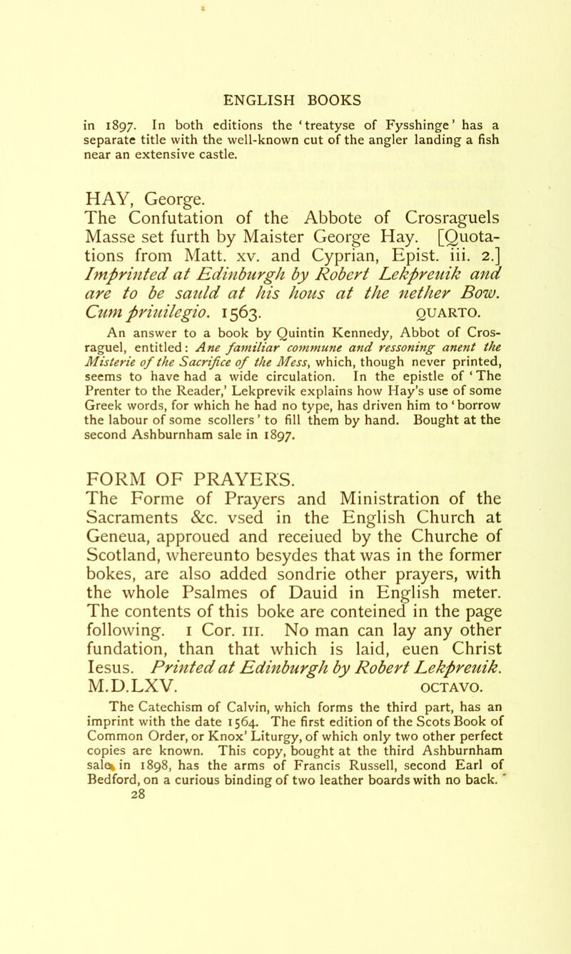 in 1897. In both editions the ‘treatyse of Fysshinge’ has a separate title with the well-known cut of the angler landing a fish near an extensive castle. HAY, George. The Confutation of the Abbote of Crosraguels Masse set furth by Maister George Hay. [Quota- tions from Matt. xv. and Cyprian, Epist. iii. 2.] Imprinted at Edinburgh by Robert Lekpreuik and are to be satUd at his hous at the nether Bow. Cum priuilegio. 1563. quarto. An answer to a book by Quintin Kennedy, Abbot of Cros- raguel, entitled: Ane familiar commune and reasoning anent the Misterie of the Sacrifice of the Mess, which, though never printed, seems to have had a wide circulation. In the epistle of ‘ The Prenter to the Reader,’ Lekprevik explains how Hay’s use of some Greek words, for which he had no type, has driven him to ‘borrow the labour of some scollers ’ to fill them by hand. Bought at the second Ashburnham sale in 1897. FORM OF PRAYERS. The Forme of Prayers and Ministration of the Sacraments &c. vsed in the English Church at Geneua, approued and receiued by the Churche of Scotland, whereunto besydes that was in the former bokes, are also added sondrie other prayers, with the whole Psalmes of Dauid in English meter. The contents of this boke are conteined in the page following. I Cor. iii. No man can lay any other fundation, than that which is laid, euen Christ lesus. Printed at Edinburgh by Robert Lekpreuik. M.D.LXV. OCTAVO. The Catechism of Calvin, which forms the third part, has an imprint with the date 1564. The first edition of the Scots Book of Common Order, or Knox’ Liturgy, of which only two other perfect copies are known. This copy, bought at the third Ashburnham sale% in 1898, has the arms of Francis Russell, second Earl of Bedford, on a curious binding of two leather boards with no back. '