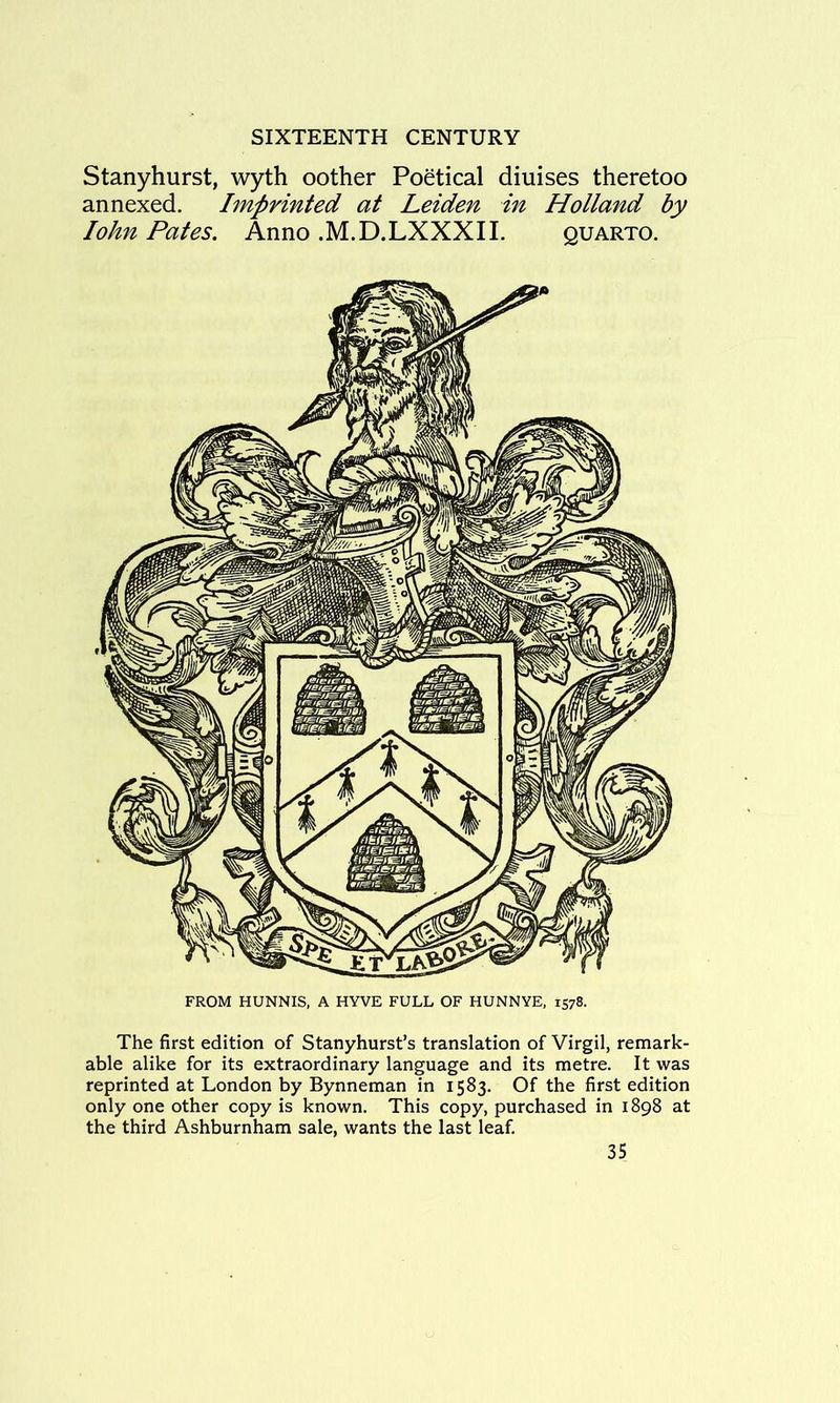 Stanyhurst, wyth oother Poetical diuises theretoo annexed. Imprinted at Leiden in Holland by lohn Pates. Anno .M.D.LXXXIL quarto. FROM HUNNIS, A HYVE FULL OF HUNNYE, 1578. The first edition of Stanyhurst’s translation of Virgil, remark- able alike for its extraordinary language and its metre. It was reprinted at London by Bynneman in 1583. Of the first edition only one other copy is known. This copy, purchased in 1898 at the third Ashburnham sale, wants the last leaf.