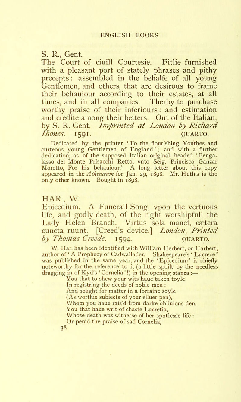 S. R., Gent. The Court of ciuill Courtesie. Fitlie furnished with a pleasant port of stately phrases and pithy precepts: assembled in the behalfe of all young Gentlemen, and others, that are desirous to frame their behauiour according to their estates, at all times, and in all companies. Therby to purchase worthy praise of their inferiours: and estimation and credite among their betters. Out of the Italian, by S. R. Gent. Imprinted at London by Richard I hones. 1591. quarto. Dedicated by the printer ‘To the flourishing Youthes and curteous young Gentlemen of England ’; and with a further dedication, as of the supposed Italian original, headed ‘ Benga- lasso del Monte Prisacchi Retto, vnto Seig. Princisco Ganzar Moretto, For his behauiour.’ A long letter about this copy appeared in the AthencBU7n for Jan. 29, 1898. Mr. Huth’s is the only other known. Bought in 1898. HAR., W. Epicedium. A Funerall Song, vpon the vertuous life, and godly death, of the right worshipfull the Lady Helen Branch. Virtus sola manet, caetera cuncta ruunt. [Creed’s device.] London, Printed by Thomas Creede. 1594. quarto. W. Har. has been identified with William Herbert, or Harbert, author of ‘ A Prophecy of Cadwallader.’ Shakespeare’s ‘ Lucrece ’ was published in the same year, and the ‘ Epicedium ’ is chiefly noteworthy for the reference to it (a little spoilt by the needless dragging in of Kyd’s ‘ Cornelia ’!) in the opening stanza :— You that to shew your wits haue taken toyle In registring the deeds of noble men : And sought for matter in a forraine soyle (As worthie subiects of your siluer pen). Whom you haue rais’d from darke obliuions den. You that haue writ of chaste Lucretia, Whose death was witnesse of her spotlesse life : Or pen’d the praise of sad Cornelia,