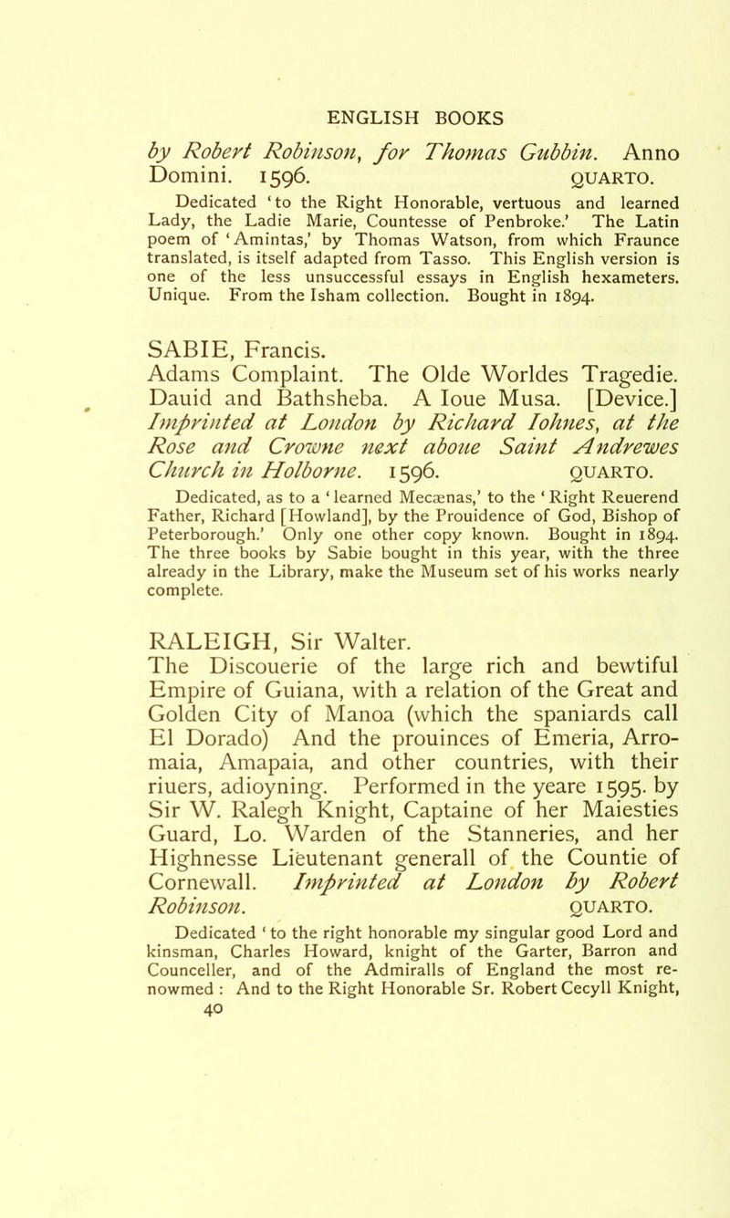 by Robert Robinson^ for Thomas Gubbin. Anno Domini. 1596. quarto. Dedicated ‘to the Right Honorable, vertuous and learned Lady, the Ladie Marie, Countesse of Penbroke.’ The Latin poem of ‘Amintas,’ by Thomas Watson, from which Fraunce translated, is itself adapted from Tasso. This English version is one of the less unsuccessful essays in English hexameters. Unique. From the Isham collection. Bought in 1894. SABIE, Francis. Adams Complaint. The Olde Worldes Tragedie. Dauid and Bathsheba. A loue Musa. [Device.] Imprinted at London by Richard lohnes, at the Rose and Crowne next aboue Saint Andrewes Church in Holborne. 1596. quarto. Dedicated, as to a ‘ learned Mecaenas,’ to the ‘ Right Reuerend Father, Richard [Howland], by the Prouidence of God, Bishop of Peterborough.’ Only one other copy known. Bought in 1894. The three books by Sabie bought in this year, with the three already in the Library, make the Museum set of his works nearly complete. RALEIGH, Sir Walter. The Discouerie of the large rich and bewtiful Empire of Guiana, with a relation of the Great and Golden City of Manoa (which the Spaniards call El Dorado) And the prouinces of Emeria, Arro- maia, Amapaia, and other countries, with their riuers, adioyning. Performed in the yeare 1595. by Sir W. Ralegh Knight, Captaine of her Maiesties Guard, Lo. Warden of the Stanneries, and her Highnesse Lieutenant generall of. the Countie of Cornewall. Imprinted at London by Robert Robinson. quarto. Dedicated ‘ to the right honorable my singular good Lord and kinsman, Charles Howard, knight of the Garter, Barron and Counceller, and of the Admiralls of England the most re- nowmed : And to the Right Honorable Sr. Robert Cecyll Knight,