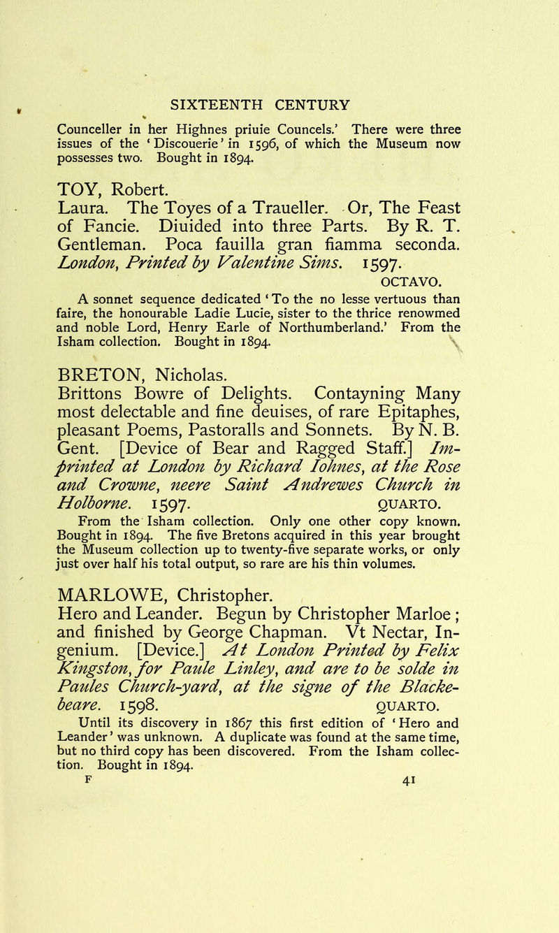 Counceller in her Highnes priuie Councels.’ There were three issues of the ‘ Discouerie ’ in 1596, of which the Museum now possesses two. Bought in 1894. TOY, Robert. Laura. The Toyes of a Traueller. Or, The Feast of Fancie. Diuided into three Parts. By R. T. Gentleman. Poca fauilla gran fiamma seconda. London, Printed by Valentine Sims, 1597. OCTAVO. A sonnet sequence dedicated ‘ To the no lesse vertuous than faire, the honourable Ladie Lucie, sister to the thrice renowmed and noble Lord, Henry Earle of Northumberland.’ From the Isham collection. Bought in 1894. BRETON, Nicholas. Brittons Bowre of Delights. Contayning Many most delectable and fine deuises, of rare Epitaphes, pleasant Poems, Pastoralls and Sonnets. By N. B. Gent. [Device of Bear and Ragged Staff.] Im- printed at London by Richard I(^nes, at the Rose and Crowne, neere Saint Andrewes Church in Holborne. 1597. quarto. From the Isham collection. Only one other copy known. Bought in 1894. The five Bretons acquired in this year brought the Museum collection up to twenty-five separate works, or only just over half his total output, so rare are his thin volumes. MARLOWE, Christopher. Hero and Leander. Begun by Christopher Marloe ; and finished by George Chapman. Vt Nectar, In- genium. [Device.] At London Printed by Felix Kingston, for Paule Linley, and are to be solde in Paules Church-yard, at the signe of the Blacke- beare. 1598. quarto. Until its discovery in 1867 this first edition of ‘Hero and Leander’ was unknown. A duplicate was found at the same time, but no third copy has been discovered. From the Isham collec- tion. Bought in 1894.