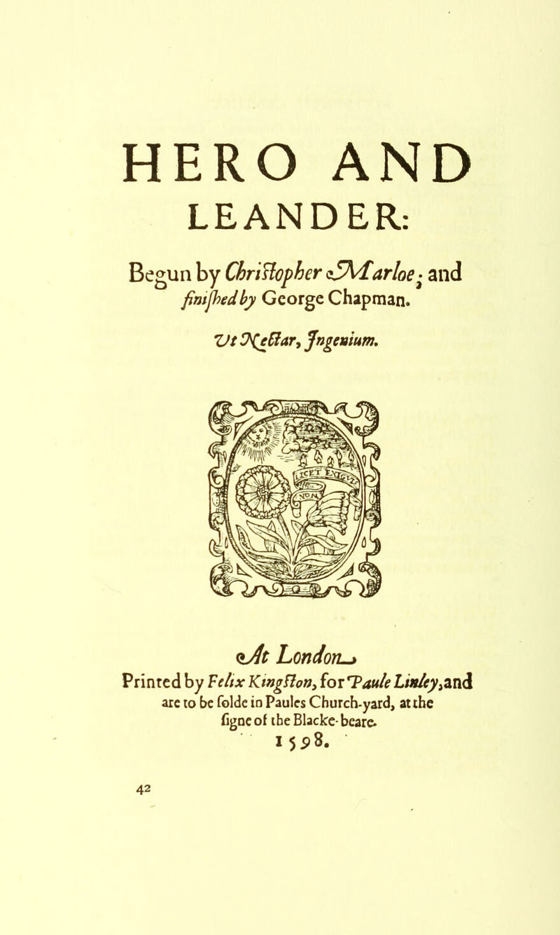 HERO AND LEANDER; Begun by ChriHopher sS\darloe- and fimjhedby George Chapman. Vt !?(eSiar, Jngemum, London^ Printed by Feltx Kingflotiy for TW<? Linleyy^Jii are lo be foldc in Panics Church-yard, auhe figneof the Blacke-beare. 155)8,