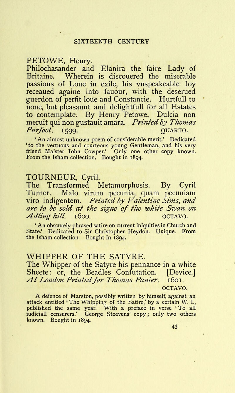 PETOWE, Henry. Philochasander and Elanira the faire Lady of Britaine. Wherein is discouered the miserable passions of Lone in exile, his vnspeakeable loy receaued againe into fauour, with the deserued guerdon of perfit loue and Constancie. Hurtfull to none, but pleasaunt and delightfull for all Estates to contemplate. By Henry Petowe. Dulcia non meruit qui non gustauit amara. Printed by Thomas Pur foot. 1599. QUARTO. ‘ An almost unknown poem of considerable merit.’ Dedicated ‘to the vertuous and courteous young Gentleman, and his very friend Maister lohn Cowper.’ Only one other copy known. From the Isham collection. Bought in 1894. TOURNEUR, Cyril. The Transformed Metamorphosis. By Cyril Turner. Malo virum pecunia, quam pecuniam viro indigentem. Printed by Valentine Sims, and are to be sold at the signe of the white Swan on Adling hill. 1600. octavo. ‘ An obscurely phrased satire on current iniquities in Church and State.’ Dedicated to Sir Christopher Heydon. Unique. From the Isham collection. Bought in 1894. WHIPPER OF THE SATYRE. The Whipper of the Satyre his pennance in a white Sheete: or, the Beadles Confutation. [Device.] At London Printed for Thomas Pauier. 1601. OCTAVO. A defence of Marston, possibly written by himself, against an attack entitled ‘ The Whipping of the Satire,’ by a certain W. I., published the same year. With a preface in verse ‘ To all iudiciall censurers.’ George Steevens’ copy; only two others known. Bought in 1894.