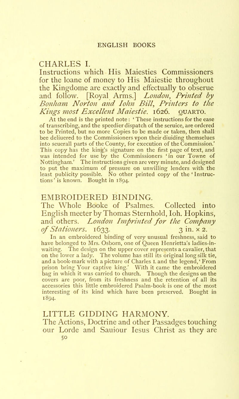 CHARLES I. Instructions which His Maiesties Commissioners for the loane of money to His Maiestie throughout the Kingdome are exactly and effectually to obserue and follow. [Royal Arms.] London, Printed by Bonham Norton and lohn Bill, Printers to the Kings most Excellent Maiestie. 1626. quarto. At the end is the printed note : ‘ These instructions for the ease of transcribing, and the speedier dispatch of the seruice, are ordered to be Printed, but no more Copies to be made or taken, then shall bee deliuered to the Commissioners vpon their diuiding themselues into seuerall parts of the County, for execution of the Commission.’ This copy has the king’s signature on the first page of text, and was intended for use by the Commissioners ‘in our Towne of Nottingham.’ The instructions given are very minute, and designed to put the maximum of pressure on unwilling lenders with the least publicity possible. No other printed copy of the ‘ Instruc- tions ’ is known. Bought in 1894. EMBROIDERED BINDING. The Whole Booke of Psalmes. Collected into English meeter by Thomas Sternhold, loh. Hopkins, and others. London Imprinted for the Company of Stationers. 1633. 3 in. x 2. In an embroidered binding of very unusual freshness, said to have belonged to Mrs. Osborn, one of Queen Henrietta’s ladies-in- waiting. The design on the upper cover represents a cavalier, that on the lower a lady. The volume has still its original long silk tie, and a book-mark with a picture of Charles I. and the legend, ‘ From prison bring Your captive king.’ With it came the embroidered bag in which it was carried to church. Though the designs on the covers are poor, from its freshness and the retention of all its accessories this little embroidered Psalm-book is one of the most interesting of its kind which have been preserved. Bought in 1894. LITTLE GIDDING HARMONY. The Actions, Doctrine and other Passadges touching our Lorde and Sauiour lesus Christ as they are