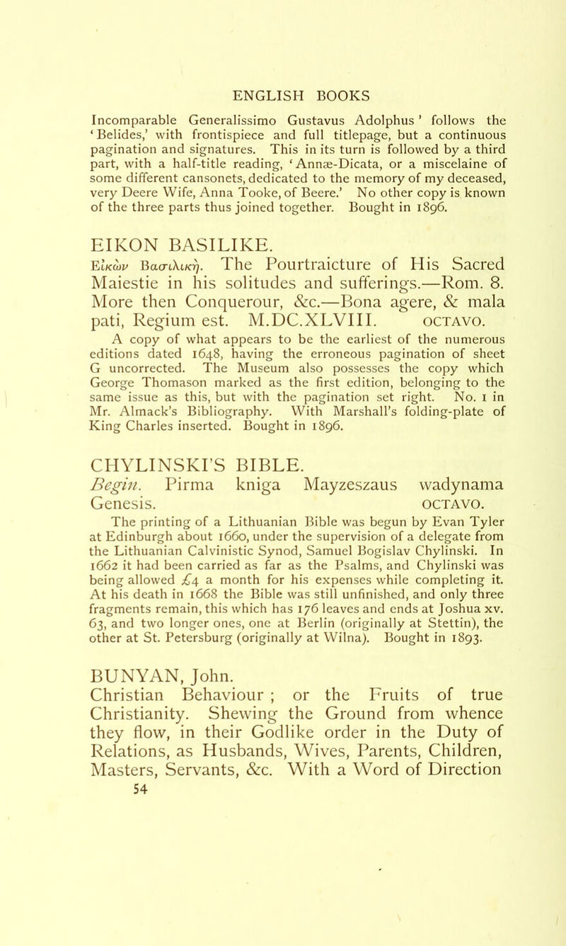 Incomparable Generalissimo Gustavus Adolphus ’ follows the ‘ Belides,’ with frontispiece and full titlepage, but a continuous pagination and signatures. This in its turn is followed by a third part, with a half-title reading, ‘ Annae-Dicata, or a miscelaine of some different cansonets, dedicated to the memory of my deceased, very Deere Wife, Anna Tooke, of Beere.’ No other copy is known of the three parts thus joined together. Bought in 1896. EIKON BASILIKE. eIkwp Bacrt\t/A. The Pourtraicture of His Sacred Maiestie in his solitudes and sufferings.—Rom. 8. More then Conquerour, &c.—Bona agere, & mala pati, Regium est. M.DC.XLVIII. octavo. A copy of what appears to be the earliest of the numerous editions dated 1648, having the erroneous pagination of sheet G uncorrected. The Museum also possesses the copy which George Thomason marked as the first edition, belonging to the same issue as this, but with the pagination set right. No. 1 in Mr. Almack’s Bibliography. With Marshall’s folding-plate of King Charles inserted. Bought in 1896. CHYLINSKI’S BIBLE. Begin. Pirma kniga Mayzeszaus wadynama Genesis. octavo. The printing of a Lithuanian Bible was begun by Evan Tyler at Edinburgh about 1660, under the supervision of a delegate from the Lithuanian Calvinistic Synod, Samuel Bogislav Chylinski. In 1662 it had been carried as far as the Psalms, and Chylinski was being allowed £d, a month for his expenses while completing it. At his death in 1668 the Bible was still unfinished, and only three fragments remain, this which has 176 leaves and ends at Joshua xv. 63, and two longer ones, one at Berlin (originally at Stettin), the other at St. Petersburg (originally at Wilna). Bought in 1893. BUNYAN, John. Christian Behaviour ; or the Fruits of true Christianity. Shewing the Ground from whence they flow, in their Godlike order in the Duty of Relations, as Husbands, Wives, Parents, Children, Masters, Servants, &c. With a Word of Direction