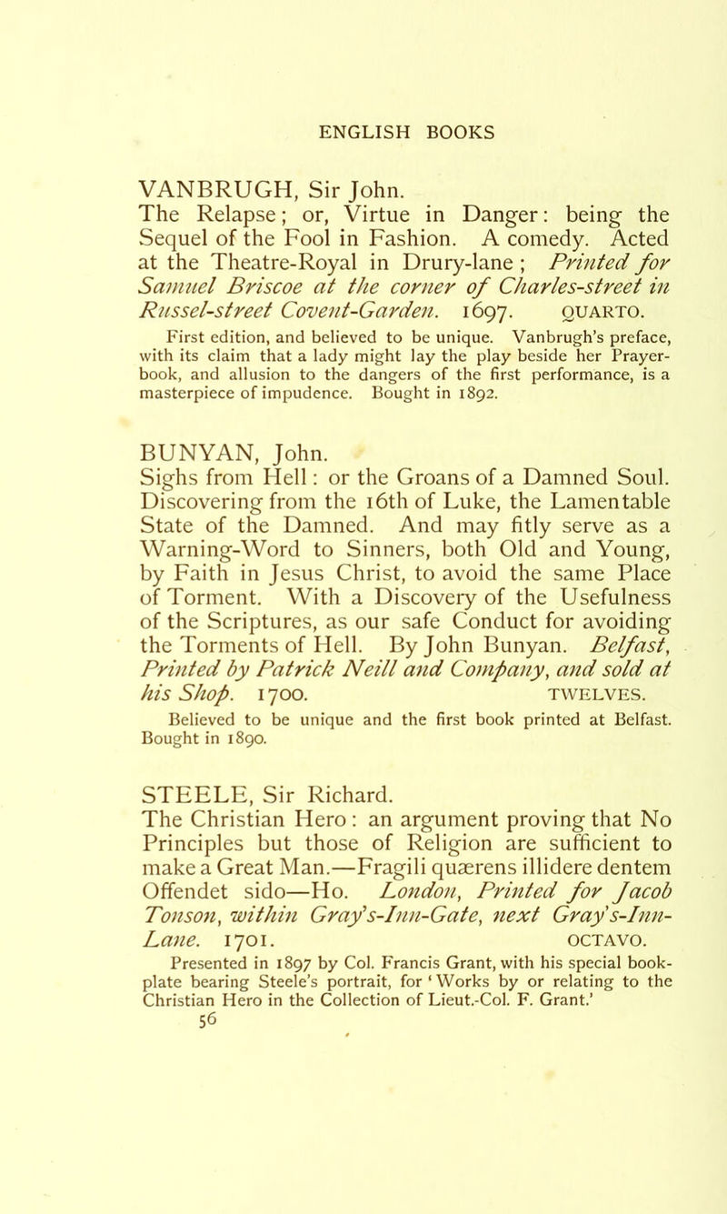 VANBRUGH, Sir John. The Relapse; or, Virtue in Danger: being the Sequel of the Fool in Fashion. A comedy. Acted at the Theatre-Royal in Drury-lane ; Printed for Saimiel Briscoe cit the corner of Charles-street in Russet-street Covent-Gardeji. 1697. quarto. First edition, and believed to be unique. Vanbrugh’s preface, with its claim that a lady might lay the play beside her Prayer- book, and allusion to the dangers of the first performance, is a masterpiece of impudence. Bought in 1892. BUNYAN, John. Sighs from Hell: or the Groans of a Damned Soul. Discovering from the i6thof Luke, the Lamentable State of the Damned. And may fitly serve as a Warning-Word to Sinners, both Old and Young, by Faith in Jesus Christ, to avoid the same Place of Torment. With a Discovery of the Usefulness of the Scriptures, as our safe Conduct for avoiding the Torments of Hell. By John Bunyan. Belfast, Printed by Patrick Neill and Company, and sold at his Shop. 1700. TWELVES. Believed to be unique and the first book printed at Belfast. Bought in 1890. STEELE, Sir Richard. The Christian Hero : an argument proving that No Principles but those of Religion are sufficient to make a Great Man.—Fragili quaerens illidere dentem Offendet sido—Ho. London, Printed for Jacob Tonson, within Gray’s-Inn-Gate, next Gray s-Inn- Lane. 1701. OCTAVO. Presented in 1897 by Col. Francis Grant, with his special book- plate bearing Steele’s portrait, for ‘ Works by or relating to the Christian Hero in the Collection of Lieut.-Col. F. Grant.’