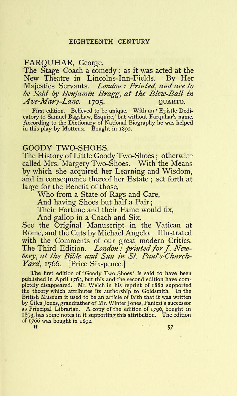 FARQUHAR, George. The Stage Coach a comedy: as it was acted at the New Theatre in Lincolns-Inn-Fields. By Her Majesties Servants. London : Printed, and are to be Sold by Benjamin Bragg, at the Blew-Ball in Ave-Mary-Lane. 1705. quarto. First edition. Believed to be unique. With an ‘ Epistle Dedi- catory to Samuel Bagshaw, Esquire,’ but without Farquhar’s name. According to the Dictionary of National Biography he was helped in this play by Motteux. Bought in 1892. GOODY TWO-SHOES. The History of Little Goody Two-Shoes; otherwic^ called Mrs. Margery Two-Shoes. With the Means by which she acquired her Learning and Wisdom, and in consequence thereof her Estate ; set forth at large for the Benefit of those, Who from a State of Rags and Care, And having Shoes but half a Pair; Their Fortune and their Fame would fix. And gallop in a Coach and Six. See the Original Manuscript in the Vatican at Rome, and the Cuts by Michael Angelo. Illustrated with the Comments of our great modern Critics. The Third Edition. London: printed for J. New- bery, at the Bible and Sun in St. Paul's-Church- Yard, 1766. [Price Six-pence.] The first edition of‘Goody Two-Shoes’ is said to have been published in April 1765, but this and the second edition have com- pletely disappeared. Mr. Welch in his reprint of 1882 supported the theory which attributes its authorship to Goldsmith. In the British Museum it used to be an article of faith that it was written by Giles Jones, grandfather of Mr. Winter Jones, Panizzi’s successor as Principal Librarian. A copy of the edition of 1796, bought in 1893, has some notes in it supporting this attribution. The edition of 1766 was bought in 1892.