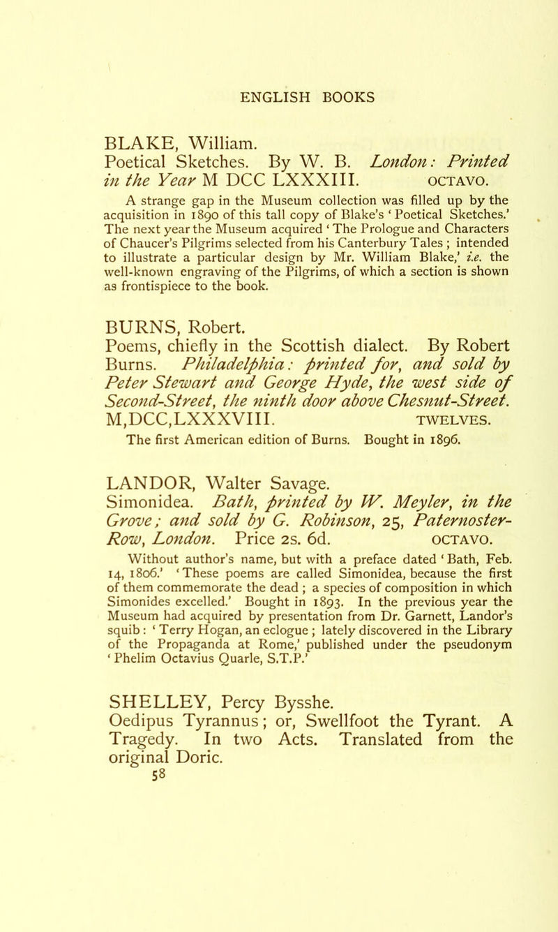 BLAKE, William. Poetical Sketches. By W. B. London: Printed in the Year M DCC LXXXIII. octavo. A strange gap in the Museum collection was filled up by the acquisition in 1890 of this tall copy of Blake’s ‘ Poetical Sketches.’ The next year the Museum acquired ‘ The Prologue and Characters of Chaucer’s Pilgrims selected from his Canterbury Tales ; intended to illustrate a particular design by Mr. William Blake,’ i.e. the well-known engraving of the Pilgrims, of which a section is shown as frontispiece to the book. BURNS, Robert. Poems, chiefly in the Scottish dialect. By Robert Burns. Philadelphia: printed for, and sold by Peter Stewart and George Hyde, the west side of Second-Street, the ninth door above Chesnut-Street. M,DCC,LXXXVIII. TWELVES. The first American edition of Burns. Bought in 1896. LANDOR, Walter Savage. Simonidea. Bath, printed by JV. Meyler, in the Grove; and sold by G. Robinson, 25, Paternoster- Row, London. Price 2s. 6d. octavo. Without author’s name, but with a preface dated ‘ Bath, Feb. 14, 1806.’ ‘These poems are called Simonidea, because the first of them commemorate the dead ; a species of composition in which Simonides excelled.’ Bought in 1893. In the previous year the Museum had acquired by presentation from Dr. Garnett, Landor’s squib : ‘ Terry Hogan, an eclogue ; lately discovered in the Library of the Propaganda at Rome,’ published under the pseudonym ‘ Phelim Octavius Quarle, S.T.P.’ SHELLEY, Percy Bysshe. Oedipus Tyrannus; or, Swellfoot the Tyrant. A Tragedy. In two Acts. Translated from the original Doric.