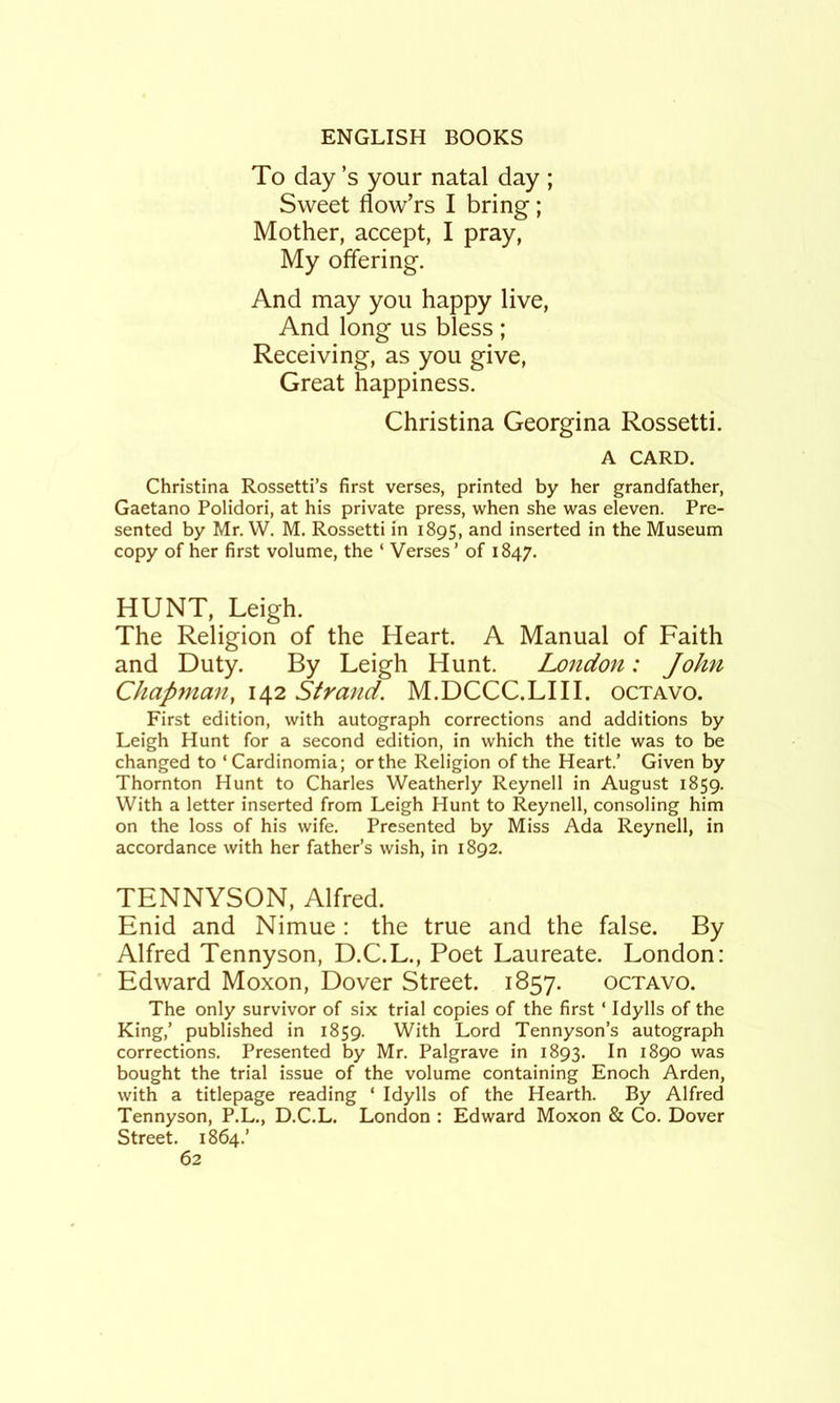 To day’s your natal day ; Sweet flow’rs I bring; Mother, accept, I pray. My offering. And may you happy live. And long us bless ; Receiving, as you give. Great happiness. Christina Georgina Rossetti. A CARD. Christina Rossetti’s first verses, printed by her grandfather, Gaetano Polidori, at his private press, when she was eleven. Pre- sented by Mr. W. M. Rossetti in 1895, and inserted in the Museum copy of her first volume, the ‘ Verses’ of 1847. HUNT, Leigh. The Religion of the Heart. A Manual of Faith and Duty. By Leigh Hunt. London: John Chapynan, 142 Strand. M.DCCC.LHL octavo. First edition, with autograph corrections and additions by Leigh Hunt for a second edition, in which the title was to be changed to ‘Cardinomia; or the Religion of the Heart.’ Given by Thornton Hunt to Charles Weatherly Reynell in August 1859. With a letter inserted from Leigh Hunt to Reynell, consoling him on the loss of his wife. Presented by Miss Ada Reynell, in accordance with her father’s wish, in 1892. TENNYSON, Alfred. Enid and Nimue: the true and the false. By Alfred Tennyson, D.C.L., Poet Laureate. London: Edward Moxon, Dover Street. 1857. octavo. The only survivor of six trial copies of the first ‘ Idylls of the King,’ published in 1859. With Lord Tennyson’s autograph corrections. Presented by Mr. Palgrave in 1893. 1890 was bought the trial issue of the volume containing Enoch Arden, with a titlepage reading ‘ Idylls of the Hearth. By Alfred Tennyson, P.L., D.C.L. London : Edward Moxon & Co. Dover Street. 1864.’