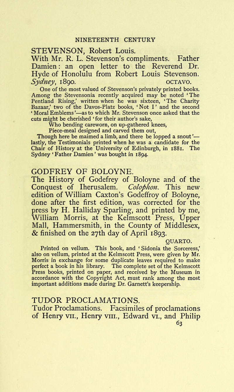 STEVENSON, Robert Louis. With Mr. R. L. Stevenson’s compliments. Father Damien: an open letter to the Reverend Dr. Hyde of Honolulu from Robert Louis Stevenson. Sydney, 1890. octavo. One of the most valued of Stevenson’s privately printed books. Among the Stevensonia recently acquired may be noted ‘The Pentland Rising/ written when he was sixteen, ‘The Charity Bazaar/ two of the Davos-Platz books, ‘Not I’ and the second ‘ Moral Emblems ’—as to which Mr. Stevenson once asked that the cuts might be cherished ‘ for their author’s sake. Who bending careworn, on up-gathered knees. Piece-meal designed and carved them out. Though here be maimed a limb, and there be lopped a snout ’— lastly, the Testimonials printed when he was a candidate for the Chair of History at the University of Edinburgh, in i88i. The Sydiley ‘ Father Damien ’ was bought in 1894. GODFREY OF BOLOYNE. The History of Godefrey of Boloyne and of the Conquest of Iherusalem. Colophon. This new edition of William Caxton’s Godeffroy of Boloyne, done after the first edition, was corrected for the press by H. Halliday Sparling, and printed by me, William Morris, at the Kelmscott Press, Upper Mall, Hammersmith, in the County of Middlesex, & finished on the 27th day of April 1893. QUARTO. Printed on vellum. This book, and ‘ Sidonia the Sorceress/ also on vellum, printed at the Kelmscott Press, were given by Mr. Morris in exchange for some duplicate leaves required to make perfect a book in his library. The complete set of the Kelmscott Press books, printed on paper, and received by the Museum in accordance with the Copyright Act, must rank among the most important additions made during Dr. Garnett’s keepership. TUDOR PROCLAMATIONS. Tudor Proclamations. Facsimiles of proclamations of Henry vii., Henry viii., Edward vi., and Philip