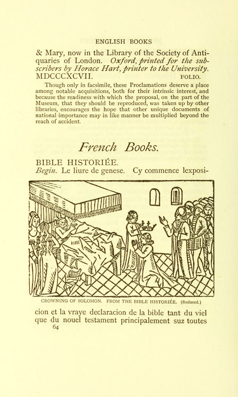 & Mary, now in the Library of the Society of Anti- quaries of London. Oxford, printed for the sub- scribers by Horace Hart, printer to the University. MDCCCXCVIL FOLIO. Though only in facsimile, these Proclamations deserve a place among notable acquisitions, both for their intrinsic interest, and because the readiness with which the proposal, on the part of the Museum, that they should be reproduced, was taken up by other libraries, encourages the hope that other unique documents of national importance may in like manner be multiplied beyond the reach of accident. French Books. BIBLE HISTORlfiE. Begin. Le liure de genese. Cy commence lexposi- CROWNING OF SOLOMON. FROM THE BIBLE HISTORIES. (Reduced.) cion et la vraye declaracion de la bible tant du viel que du nouel testament principalement suz toutes