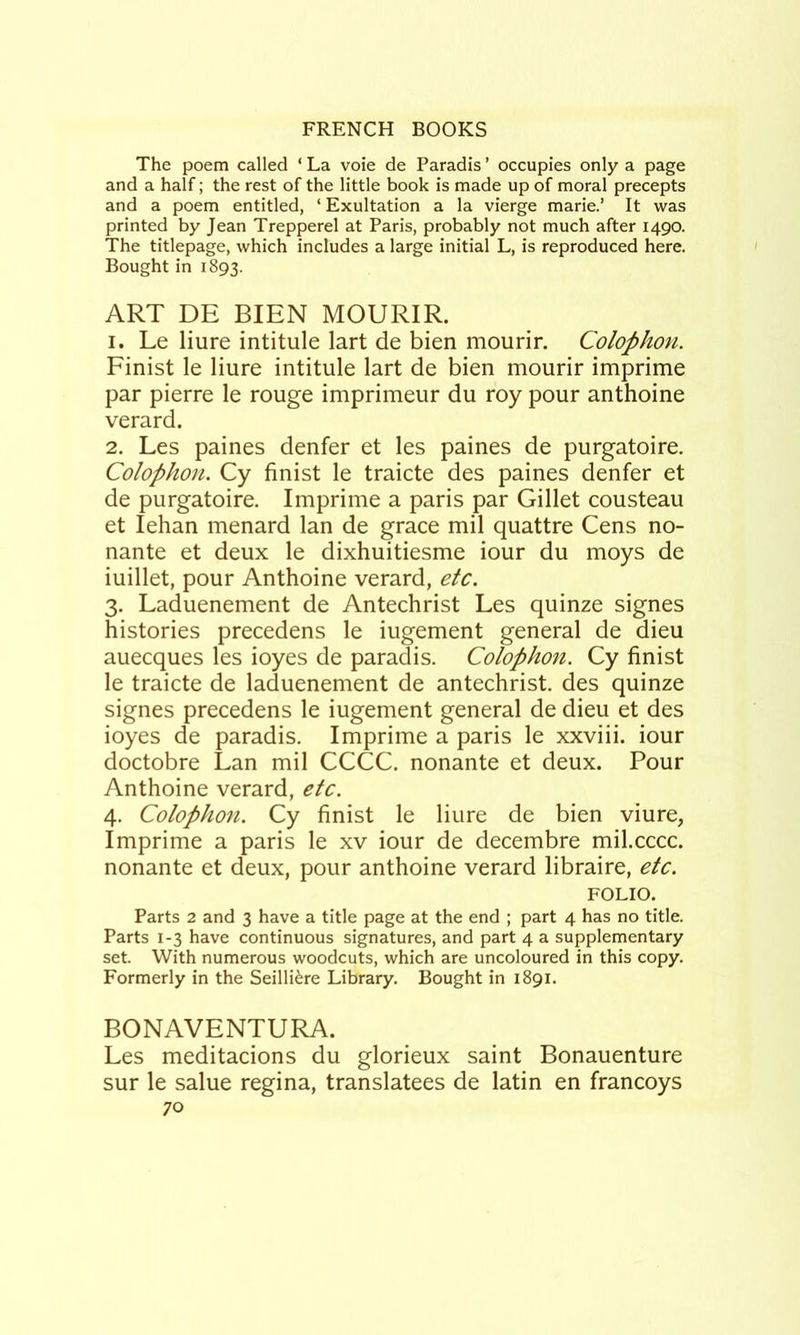 The poem called ‘ La vole de Paradis ’ occupies only a page and a half; the rest of the little book is made up of moral precepts and a poem entitled, ‘ Exultation a la vierge marie.’ It was printed by Jean Trepperel at Paris, probably not much after 1490. The titlepage, which includes a large initial L, is reproduced here. Bought in 1893. ART DE BIEN MOURIR. 1. Le liure intitule lart de bien mourir. Colophon. Finist le liure intitule lart de bien mourir imprime par pierre le rouge imprimeur du roy pour anthoine verard. 2. Les paines denfer et les paines de purgatoire. Colophon. Cy finist le traicte des paines denfer et de purgatoire. Imprime a paris par Gillet cousteau et lehan menard Ian de grace mil quattre Cens no- nante et deux le dixhuitiesme iour du moys de iuillet, pour Anthoine verard, etc. 3. Laduenement de Antechrist Les quinze signes histories precedens le iugement general de dieu auecques les ioyes de paradis. Colophon. Cy finist le traicte de laduenement de antechrist. des quinze signes precedens le iugement general de dieu et des ioyes de paradis. Imprime a paris le xxviii. iour doctobre Lan mil CCCC. nonante et deux. Pour Anthoine verard, etc. 4. Colophon. Cy finist le liure de bien viure, Imprime a paris le xv iour de decembre mil.cccc. nonante et deux, pour anthoine verard libraire, etc. FOLIO. Parts 2 and 3 have a title page at the end ; part 4 has no title. Parts 1-3 have continuous signatures, and part 4 a supplementary set. With numerous woodcuts, which are uncoloured in this copy. Formerly in the Seilli^re Library. Bought in 1891. BONAVENTURA. Les meditacions du glorieux saint Bonauenture sur le salue regina, translatees de latin en francoys