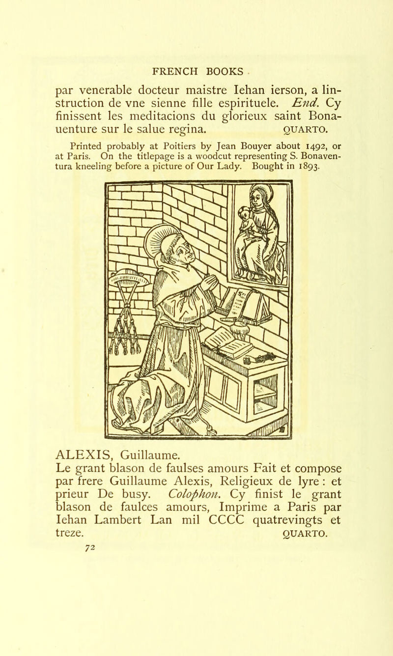 par venerable docteur maistre lehan ierson, a lin- struction de vne sienne fille espirituele. End. Cy finissent les meditacions du glorieux saint Bona- uenture sur le salue regina. quarto. Printed probably at Poitiers by Jean Bouyer about 1492, or at Paris. On the titlepage is a woodcut representing S. Bonaven- tura kneeling before a picture of Our Lady. Bought in 1893. ALEXIS, Guillaume. Le grant blason de faulses amours Fait et compose par frere Guillaume Alexis, Religieux de lyre : et prieur De busy. Colophon. Cy finist le grant blason de faulces amours, Imprime a Paris par lehan Lambert Lan mil CCCC quatrevingts et treze. quarto.