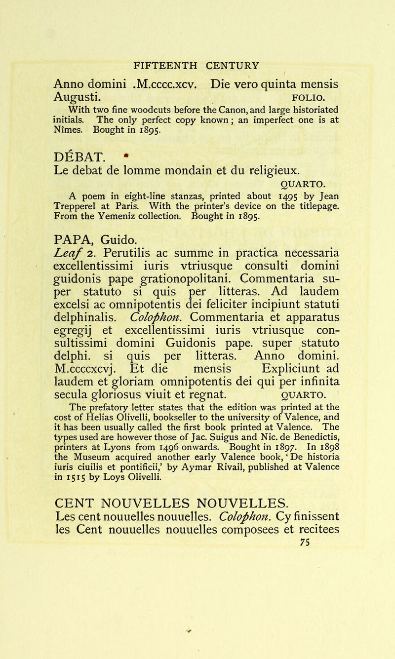 Anno domini .M.ccccxcv. Die vero quinta mensis AugUSti. FOLIO. With two fine woodcuts before the Canon, and large historiated initials. The only perfect copy known; an imperfect one is at Nimes. Bought in 1895. DEBAT. • Le debat de lomme mondain et du religieux. QUARTO. A poem in eight-line stanzas, printed about 1495 by Jean Trepperel at Paris. With the printer’s device on the titlepage. From the Yemeniz collection. Bought in 1895. PAPA, Guido. Leaf 2. Perutilis ac summe in practica necessaria excellentissimi iuris vtriusque consulti domini guidonis pape grationopolitani. Commentaria su- per statute si quis per litteras. Ad laudem excelsi ac omnipotentis dei feliciter incipiunt statuti delphinalis. Colophon. Commentaria et apparatus egregij' et excellentissimi iuris vtriusque con- sultissimi domini Guidonis pape. super statute delphi. si quis per litteras. Anno domini. M.ccccxcvj. Et die mensis Expliciunt ad laudem et gloriam omnipotentis dei qui per infinita secula gloriosus viuit et regnat. quarto. The prefatory letter states that the edition was printed at the cost of Helias Olivelli, bookseller to the university of Valence, and it has been usually called the first book printed at Valence. The types used are however those of Jac. Suigus and Nic. de Benedicts, printers at Lyons from 1496 onwards. Bought in 1897. In 1898 the Museum acquired another early Valence book, ‘ De historia iuris ciuilis et pontificii,’ by Aymar Rivail, published at Valence in 1515 by Loys Olivelli. CENT NOUVELLES NOUVELLES. Les cent nouuelles nouuelles. Colophon. Cy finissent les Cent nouuelles nouuelles composees et recitees
