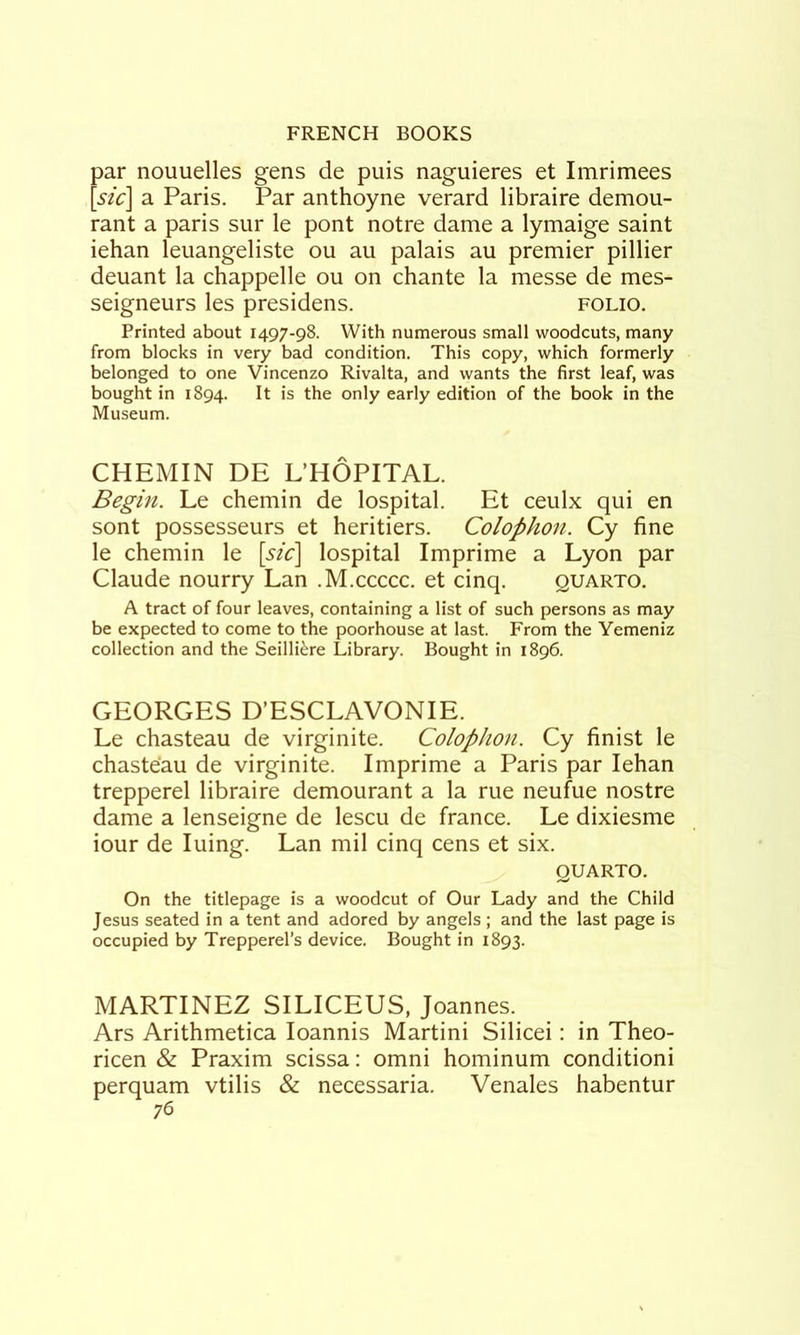 par nouuelles gens de puis naguieres et Imrimees [sic] a Paris. Par anthoyne verard libraire demou- rant a paris sur le pont notre dame a lymaige saint iehan leuangeliste ou au palais au premier pillier deuant la chappelle ou on chante la messe de mes- seigneurs les presidens. folio. Printed about 1497-98. With numerous small woodcuts, many from blocks in very bad condition. This copy, which formerly belonged to one Vincenzo Rivalta, and wants the first leaf, was bought in 1894. is the only early edition of the book in the Museum. CHEMIN DE L’HOPITAL. Begin. Le chemin de lospital. Et ceulx qui en sont possesseurs et heritiers. Colophon. Cy fine le chemin le [sic] lospital Imprime a Lyon par Claude nourry Lan .M.ccccc. et cinq. quarto. A tract of four leaves, containing a list of such persons as may be expected to come to the poorhouse at last. From the Yemeniz collection and the Seilli^re Library. Bought in 1896. GEORGES D’ESCLAVONIE. Le chasteau de virginite. Colophon. Cy finist le chaste'au de virginite. Imprime a Paris par Iehan trepperel libraire demourant a la rue neufue nostre dame a lenseigne de lescu de france. Le dixiesme iour de luing. Lan mil cinq cens et six. QUARTO. On the titlepage is a woodcut of Our Lady and the Child Jesus seated in a tent and adored by angels ; and the last page is occupied by Trepperel’s device. Bought in 1893. MARTINEZ SILICEUS, Joannes. Ars Arithmetica loannis Martini Silicei: in Theo- ricen & Praxim scissa: omni hominum conditioni perquam vtilis & necessaria. Venales habentur