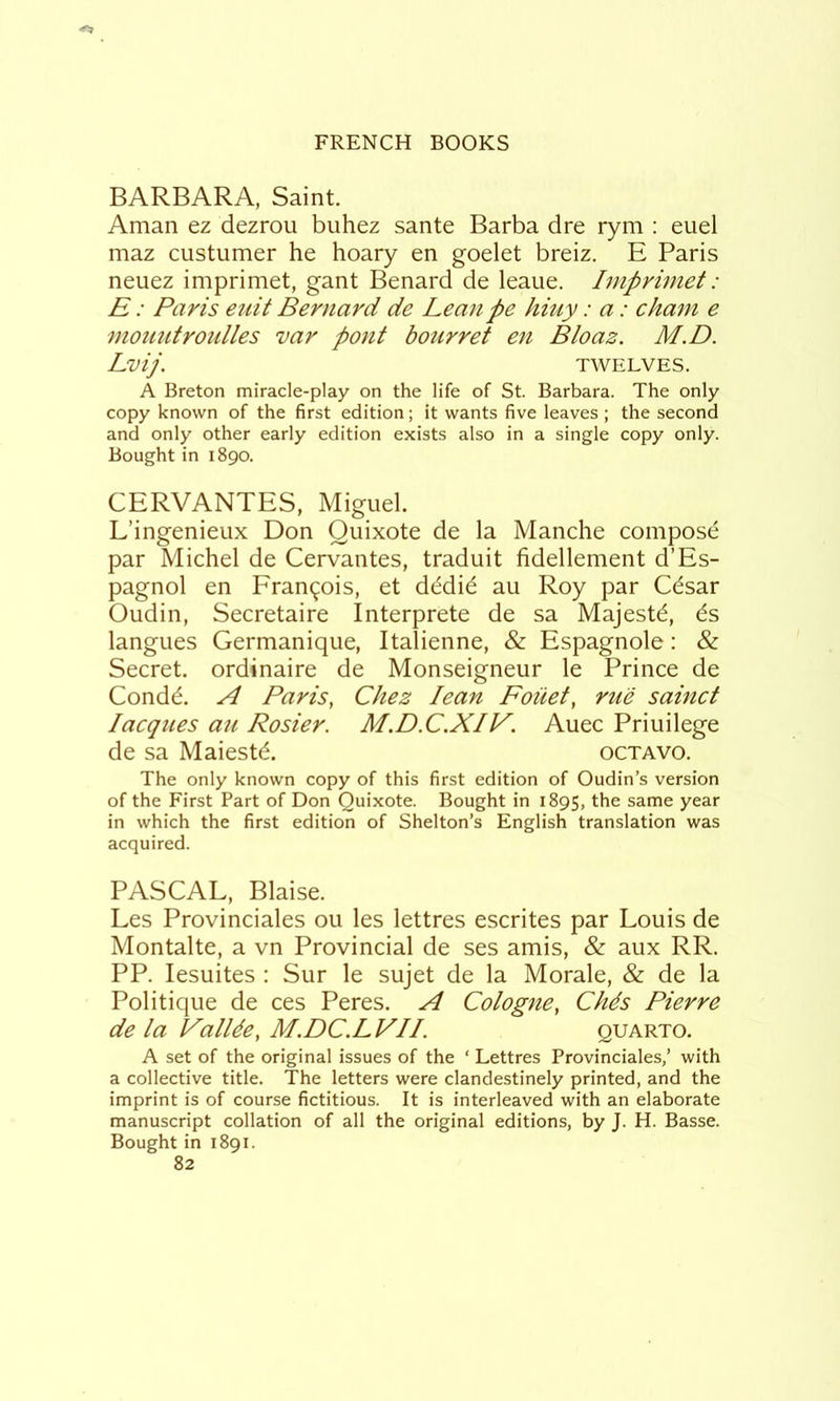 BARBARA, Saint. Aman ez dezroii biihez sante Barba dre rym : euel maz custumer he hoary en goelet breiz. E Paris neuez imprimet, gant Benard de leaue, Imprimet: E: Paris etiit Bernard de Lean pe hiuy: a: cham e mouutroidles var pont hour ret en Bloaz. M.D. Lvij. TWELVES. A Breton miracle-play on the life of St. Barbara. The only copy known of the first edition; it wants five leaves ; the second and only other early edition exists also in a single copy only. Bought in 1890. CERVANTES, Miguel. L’ingenieux Don Quixote de la Manche compose par Michel de Cervantes, traduit fidellement d’Es- pagnol en Fran(^ois, et dddid au Roy par Cdsar Oudin, Secretaire Interprete de sa Majestd, 6s langues Germanique, Italienne, & Espagnole: & Secret, ordinaire de Monseigneur le Prince de Condd. ri Paris, Chez lean Foiiet, rue sainct Jacques au Rosier. M.D.C.XIV. Auec Priuilege de sa Maiestd. octavo. The only known copy of this first edition of Oudin’s version of the First Part of Don Quixote. Bought in 1895, same year in which the first edition of Shelton’s English translation was acquired. PASCAL, Blaise. Les Provinciales ou les lettres escrites par Louis de Montalte, a vn Provincial de ses amis, & aux RR. PP. lesuites : Sur le sujet de la Morale, & de la Politique de ces Peres. A Cologne, Ch4s Pierre de la PalUe, M.DC.LVII. quarto. A set of the original issues of the ‘ Lettres Provinciales,’ with a collective title. The letters were clandestinely printed, and the imprint is of course fictitious. It is interleaved with an elaborate manuscript collation of all the original editions, by J. H. Basse. Bought in 1891.