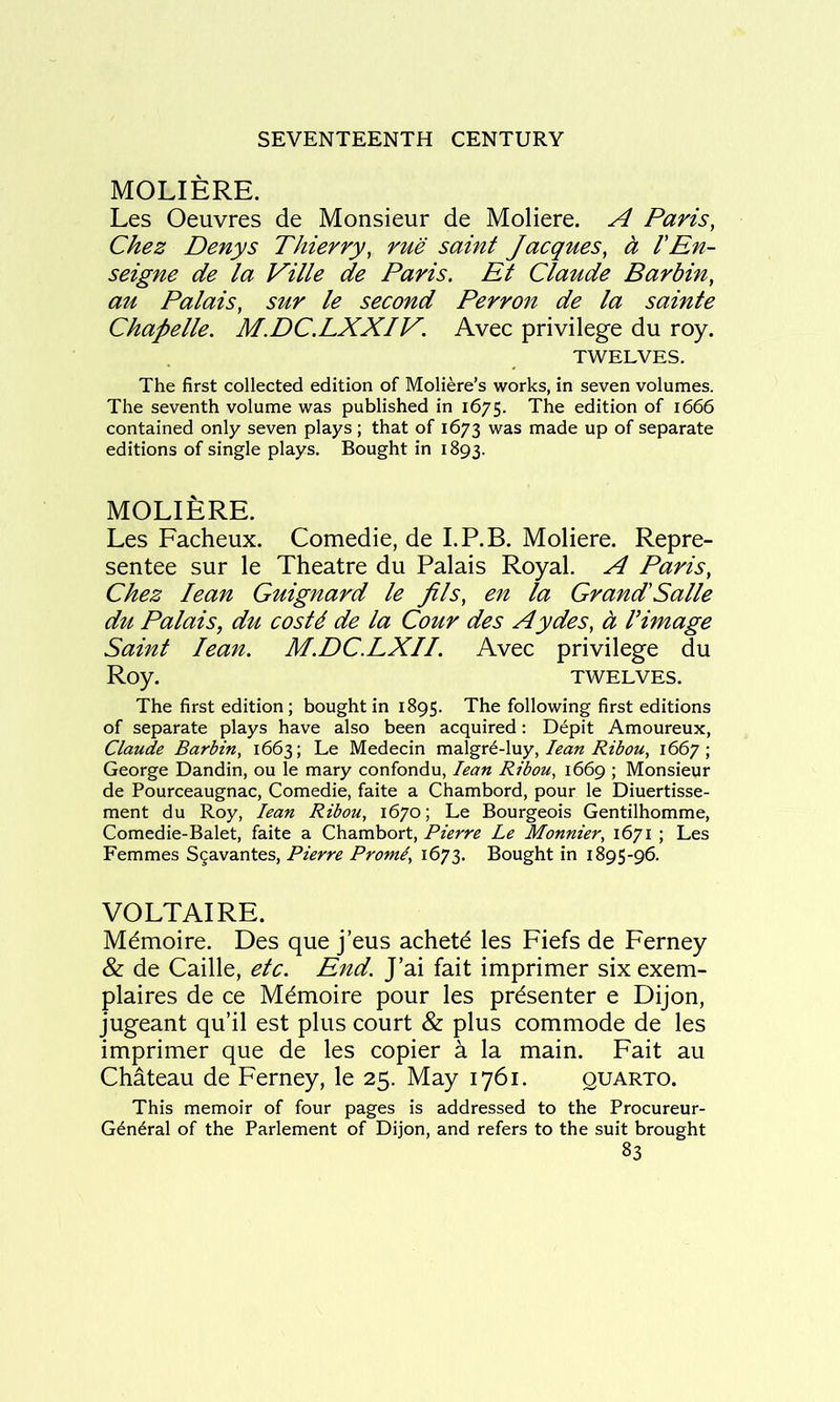 MOLIERE. Les Oeuvres de Monsieur de Moliere. A Paris, Chez Denys Thierry, rue saint Jacques, h VEn- seigne de la Ville de Paris. Et Claude Barbin, au Palais, sur le second Perron de la sainte Chapelle. M.DC.LXXIV. Avec privilege du roy. TWELVES. The first collected edition of Moliere’s works, in seven volumes. The seventh volume was published in 1675. The edition of 1666 contained only seven plays; that of 1673 was made up of separate editions of single plays. Bought in 1893. MOLIERE. Les Facheux. Comedie, de I.P.B. Moliere. Repre- sentee sur le Theatre du Palais Royal. A Paris, Chez lean Guignard le jils, en la Grand'Salle du Palais, du costd de la Cour des Aydes, a Vimage Saint lean. M.DC.LXII. Avec privilege du Roy. TWELVES. The first edition; bought in 1895. The following first editions of separate plays have also been acquired; Depit Amoureux, Claude Barbin, 1663; Le Medecin m2\^xC\\xy, lean Ribou, 1667; George Dandin, ou le mary confondu, lean Ribou, 1669 ; Monsieur de Pourceaugnac, Comedie, faite a Chambord, pour le Diuertisse- ment du Roy, lean Ribou, 1670; Le Bourgeois Gentilhomme, Comedie-Balet, faite a Chambort, Pierre Le Monnier, 1671 ; Les Femmes S^avantes, Pierre Prom^, 1673. Bought in 1895-96. VOLTAIRE. Mdmoire. Des que j’eus achetd les Fiefs de Ferney & de Caille, etc. End. J’ai fait imprimer six exem- plaires de ce M^moire pour les presenter e Dijon, jugeant qu’il est plus court & plus commode de les imprimer que de les copier a la main. Fait au Chateau de Ferney, le 25. May 1761. quarto. This memoir of four pages is addressed to the Procureur- G^n^ral of the Parlement of Dijon, and refers to the suit brought