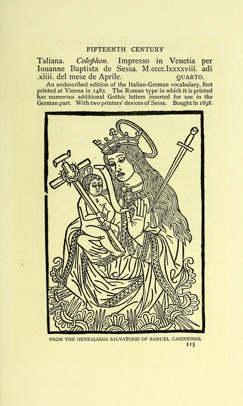 Taliana. Colophon. Impresso in Venetia per louanne Baptista de Sessa. M.cccc.lxxxxviii. adi .xiiii. del mese de Aprile. quarto. An undescribed edition of the Italian-German vocabulary, first printed at Vienna in 1482. The Roman type in which it is printed has numerous additional Gothic letters inserted for use in the German part. With two printers’ devices of Sessa. Bought in 1898. FROM THE GENEALOGIA SALVATORIS OF SAMUEL CASINENSIS. II5