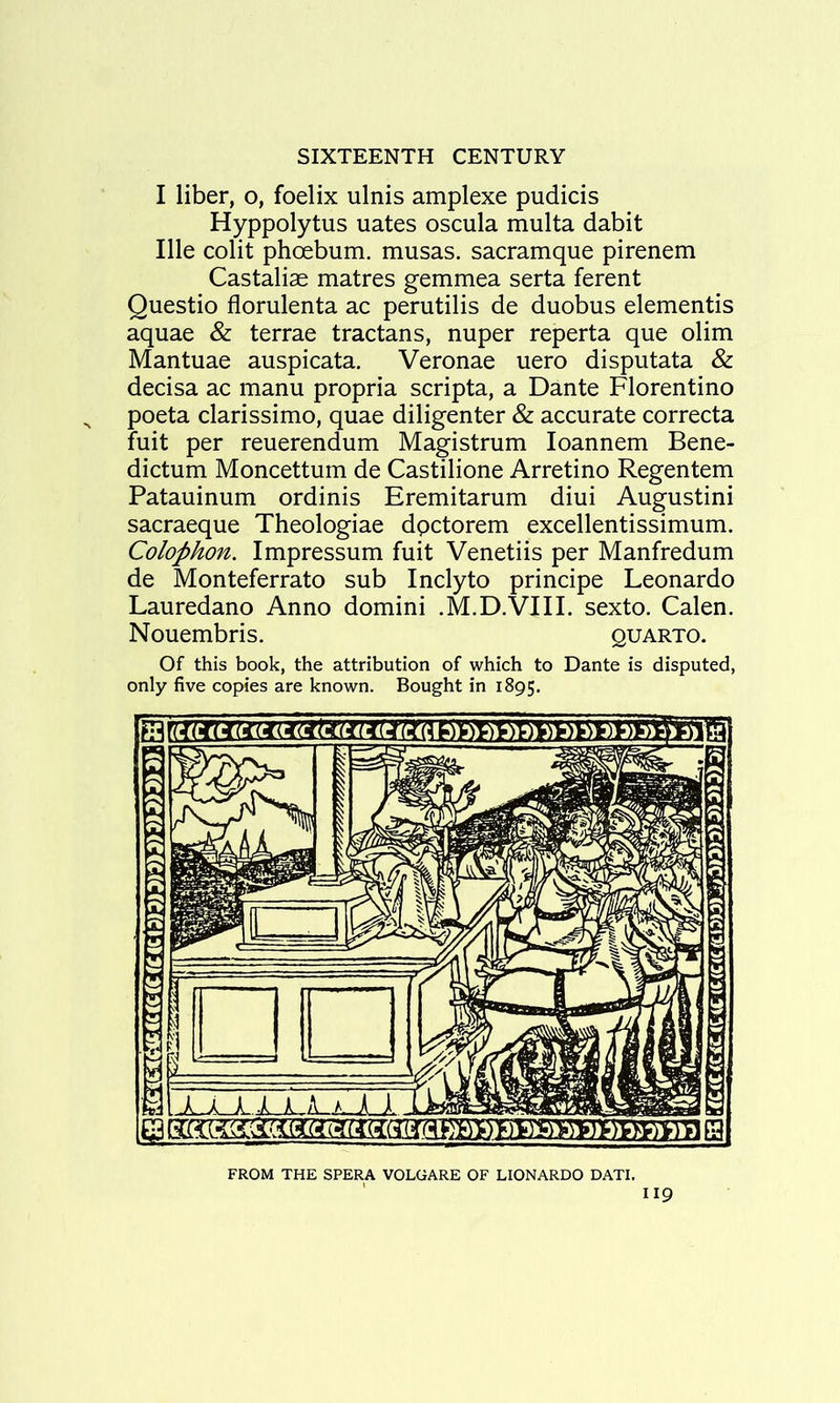 I liber, o, foelix ulnis amplexe pudicis Hyppolytus uates oscula multa dabit Ille colit phoebum. musas. sacramque pirenem Castaliae matres gemmea serta ferent Questio florulenta ac perutilis de duobus dementis aquae & terrae tractans, nuper reperta que olim Mantuae auspicata. Veronae uero disputata & decisa ac manu propria scripta, a Dante Florentino poeta clarissimo, quae diligenter & accurate correcta fuit per reuerendum Magistrum loannem Bene- dictum Moncettum de Castilione Arretino Regentem Patauinum ordinis Eremitarum diui Augustini sacraeque Theologiae dpctorem excellentissimum. Colophon. Impressum fuit Venetiis per Manfredum de Monteferrato sub Inclyto principe Leonardo Lauredano Anno domini .M.D.VIII. sexto. Calen. Nouembris. quarto. Of this book, the attribution of which to Dante is disputed, only five copies are known. Bought in 1895. FROM THE SPERA VOLGARE OF LIONARDO DATE