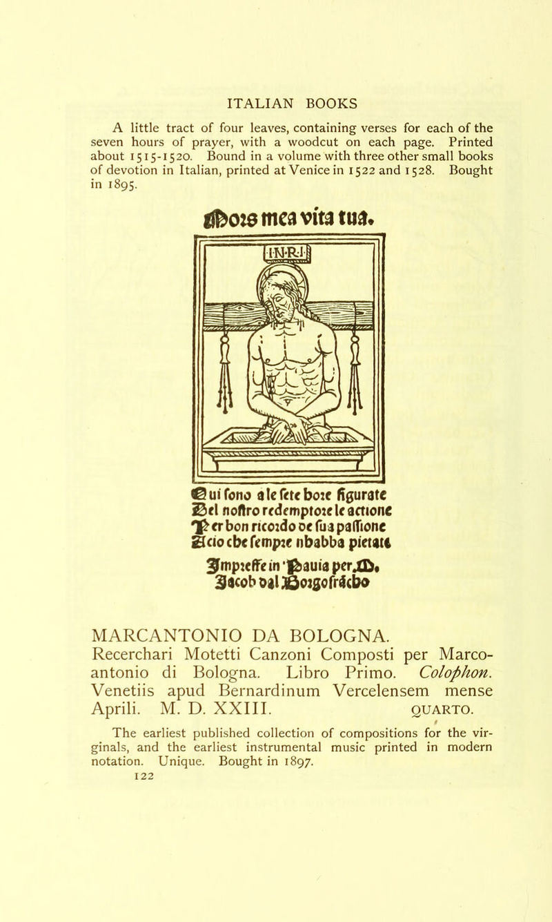 A little tract of four leaves, containing verses for each of the seven hours of prayer, with a woodcut on each page. Printed about 1515-1520. Bound in a volume with three other small books of devotion in Italian, printed at Venice in 1522 and 1528. Bought in 1895. ui fono d le boic ftgurate i0el noflrorrdcmpto:ekactionc <r bon ncoido oc fua paHTione Bciocbcrcmpjf nbabba pietatc ^mp:effein ‘||&auia per^« 3acob oal ;Qo:gorr4cbo MARCANTONIO DA BOLOGNA. Recerchari Motetti Canzoni Composti per Marco- antonio di Bologna. Libro Primo. Colophon. Venetiis apud Bernardinum Vercelensem mense Aprili. M. D. XXIII. quarto. The earliest published collection of compositions for the vir- ginals, and the earliest instrumental music printed in modern notation. Unique. Bought in 1897.