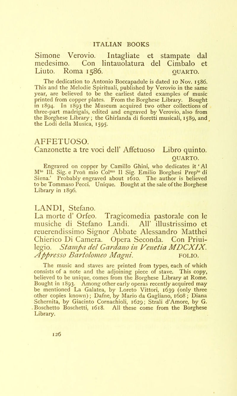 Simone Verovio. Intagliate et stampate dal medesimo. Con lintauolatura del Cimbalo et Liuto. Roma 1586. quarto. The dedication to Antonio Boccapadule is dated 10 Nov. 1586. This and the Melodic Spirituali, published by Verovio in the same year, are believed to be the earliest dated examples of music printed from copper plates. From the Borghese Library. Bought in 1894. In 1893 the Museum acquired two other collections of three-part madrigals, edited and engraved by Verovio, also from the Borghese Library ; the Ghirlanda di fioretti musicali, 1589, and, the Lodi della Musica, 1595. AFFETUOSO. Canzonette a tre voci dell’ Affetuoso Libro quinto. QUARTO. Engraved on copper by Camillo Ghini, who dedicates it ‘ A1 M^ 111. Sig. e Pron mio Col™® II Sig. Emilio Borghesi Prep*® di Siena.’ Probably engraved about 1610. The author is believed to be Tommaso Pecci. Unique. Bought at the sale of the Borghese Library in 1896. LANDl, Stefano. La morte d’ Orfeo. Tragicomedia pastorale con le musiche di Stefano Landi. All’ illustrissimo et reuerendissimo Signor Abbate Alessandro Matthei Chierico Di Camera. Opera Seconda. Con Priui- legio. Stampa del Gardano in Venetia MDCXIX. Appresso Bartolomeo Magni. folio. The music and staves are printed from types, each of which consists of a note and the adjoining piece of stave. This copy, believed to be unique, comes from the Borghese Library at Rome. Bought in 1893. Among other early operas recently acquired may be mentioned La Galatea, by Loreto Vittori, 1639 (only three other copies known); Dafne, by Mario da Gagliano, 1608 ; Diana Schernita, by Giacinto Cornachioli, 1629; Strali d’Amore, by G. -Boschetto Boschetti, i6i8. All these come from the Borghese Library.
