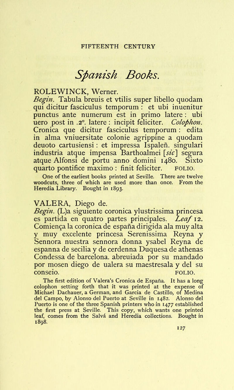 Spanish Books. ROLEWINCK, Werner. Begin. Tabula breuis et vtilis super libello quodam qui dicitur fasciculus temporum : et ubi inuenitur punctus ante numerum est in primo latere : ubi uero post in .2®. latere : incipit feliciter. Colophon. Cronica que dicitur fasciculus temporum : edita in alma vniuersitate colonie agrippine a quodam deuoto cartusiensi: et impressa Ispalen. singular! industria atque impensa Barthoalmei [sic'\ segura atque Alfonsi de portu anno domini 1480. Sixto quarto pontifice maximo : finit feliciter. folio. One of the earliest books printed at Seville. There are twelve woodcuts, three of which are used more than once. From the Heredia Library. Bought in 1893. VALERA, Diego de. Begin. (L)a siguiente coronica ylustrissima princesa es partida en quatro partes principales. Leaf \2.. Comien^a la coronica de espafia dirigida ala muy alta y muy excelente princesa Serenissima Reyna y Sennora nuestra sennora donna ysabel Reyna de espanna de secilia y de cerdenna Duquesa de athenas Condessa de barcelona. abreuiada por su mandado por mosen diego de ualera su maestresala y del su conseio. folio. The first edition of Valera’s Cronica de Espaha. It has a long colophon setting forth that it was printed at the expense of Michael Dachauer, a German, and Garcia de Castillo, of Medina del Campo, by Alonso del Puerto at Seville in 1482. Alonso del Puerto is one of the three Spanish printers who in 1477 established the first press at Seville. This copy, which wants one printed leaf, comes from the Salvd and Heredia collections. Bought in 1898.