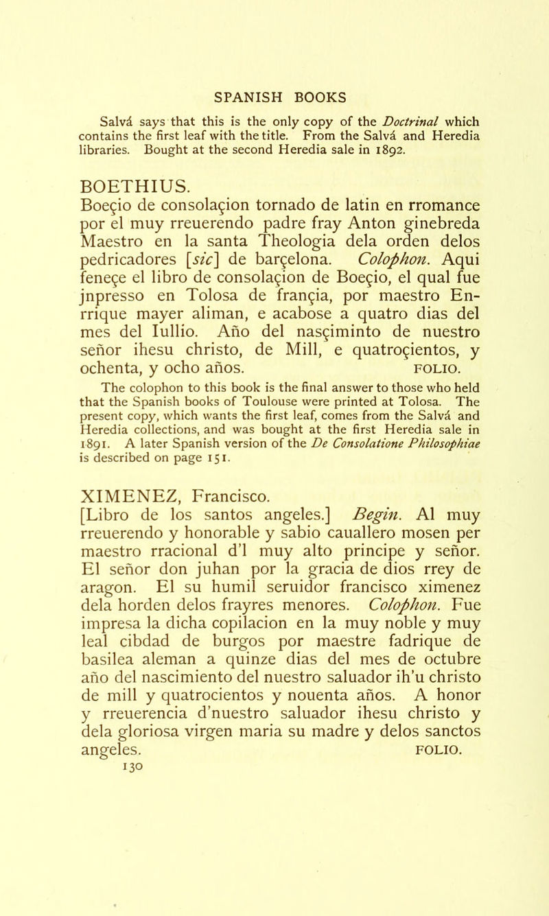 Salvd says that this is the only copy of the Doctrinal which contains the first leaf with the title. From the Salvd and Heredia libraries. Bought at the second Heredia sale in 1892. BOETHIUS. Boegio de consolation tornado de latin en rromance por el muy rreuerendo padre fray Anton ginebreda Maestro en la santa Theologia dela orden delos pedricadores [sic] de bargelona. Colophon. Aqui fenete el libro de consolation de Boetio, el qual fue jnpresso en Tolosa de frantia, por maestro En- rrique mayer aliman, e acabose a quatro dias del mes del lullio. Afio del nastiminto de nuestro senor ihesu christo, de Mill, e quatrotientos, y ochenta, y ocho anos. folio. The colophon to this book is the final answer to those who held that the Spanish books of Toulouse were printed at Tolosa. The present copy, which wants the first leaf, comes from the Salvd and Heredia collections, and was bought at the first Heredia sale in 1891. A later Spanish version of the De Consolatione Philosophiae is described on page 151. XIMENEZ, Francisco. [Libro de los santos angeles.] Begin. A1 muy rreuerendo y honorable y sabio cauallero mosen per maestro rracional d’l muy alto principe y senor. El senor don juhan por la gracia de dios rrey de aragon. El su humil seruidor francisco ximenez dela horden delos frayres menores. Colophon. Fue impresa la dicha copilacion en la muy noble y muy leal cibdad de burgos por maestre fadrique de basilea aleman a quinze dias del mes de octubre ano del nascimiento del nuestro saluador ih’u christo de mill y quatrocientos y nouenta anos. A honor y rreuerencia d’nuestro saluador ihesu christo y dela gloriosa virgen maria su madre y delos sanctos angeles. folio.