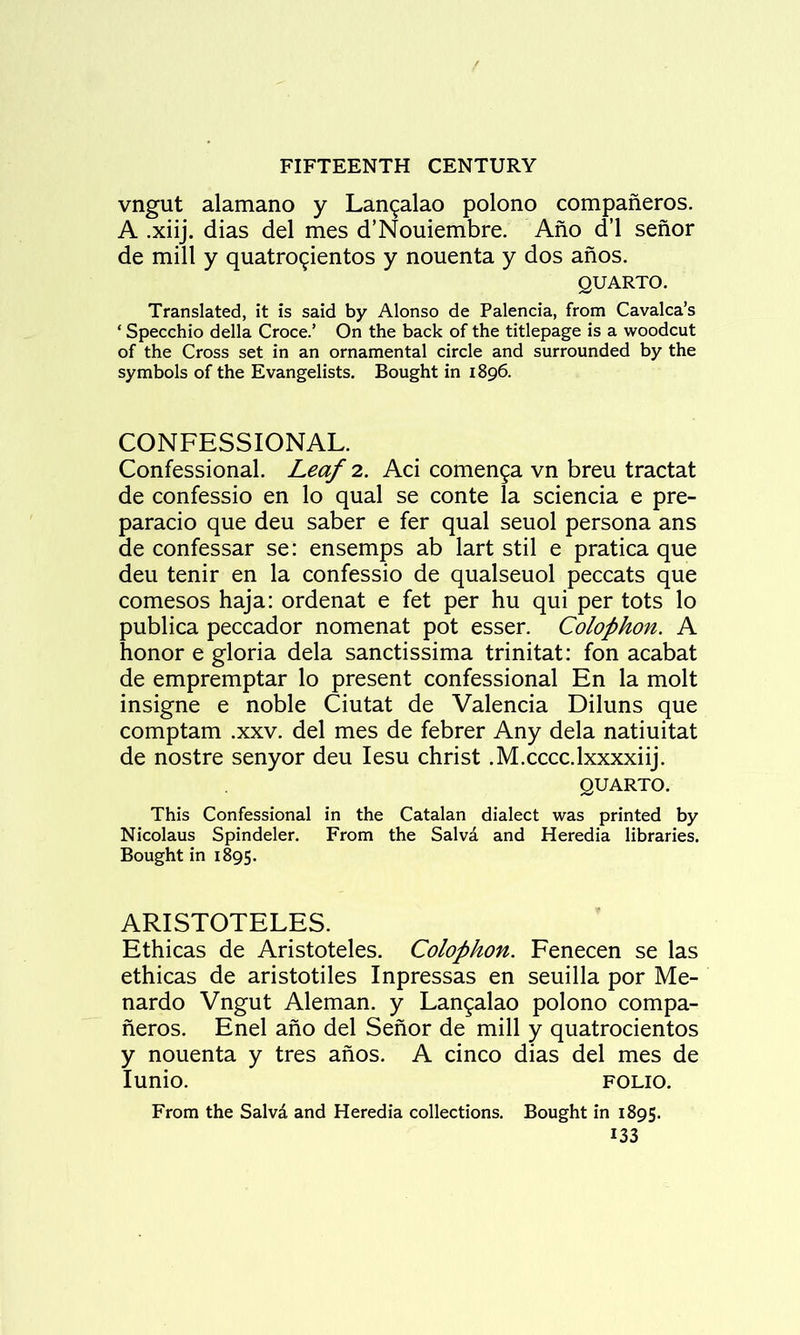 vngut alamano y Lan^alao polono companeros. A .xiij. dias del mes d’Nouiembre. Ano d’l senor de mill y quatro^ientos y nouenta y dos anos. QUARTO. Translated, it is said by Alonso de Palencia, from Cavalca’s ‘ Specchio della Croce.’ On the back of the titlepage is a woodcut of the Cross set in an ornamental circle and surrounded by the symbols of the Evangelists. Bought in 1896. CONFESSIONAL. Confessional. Leaf 2. Aci comen^a vn breu tractat de confessio en lo qual se conte la sciencia e pre- paracio que deu saber e fer qual seuol persona ans de confessar se: ensemps ab lart stil e pratica que deu tenir en la confessio de qualseuol peccats que comesos haja: ordenat e fet per hu qui per tots lo publica peccador nomenat pot esser. Colophon. A honor e gloria dela sanctissima trinitat: fon acabat de empremptar lo present confessional En la molt insigne e noble Ciutat de Valencia Diluns que comptam .xxv. del mes de febrer Any dela natiuitat de nostre senyor deu lesu christ .M.cccc.lxxxxiij. QUARTO. This Confessional in the Catalan dialect was printed by Nicolaus Spindeler. From the Salva and Heredia libraries. Bought in 1895. ARISTOTELES. Ethicas de Aristoteles. Colophon. Fenecen se las ethicas de aristotiles Inpressas en seuilla por Me- nardo Vngut Aleman, y Lan^alao polono compa- neros. Enel ano del Senor de mill y quatrocientos y nouenta y tres anos. A cinco dias del mes de lunio. FOLIO. From the Salvd and Heredia collections. Bought in 1895.