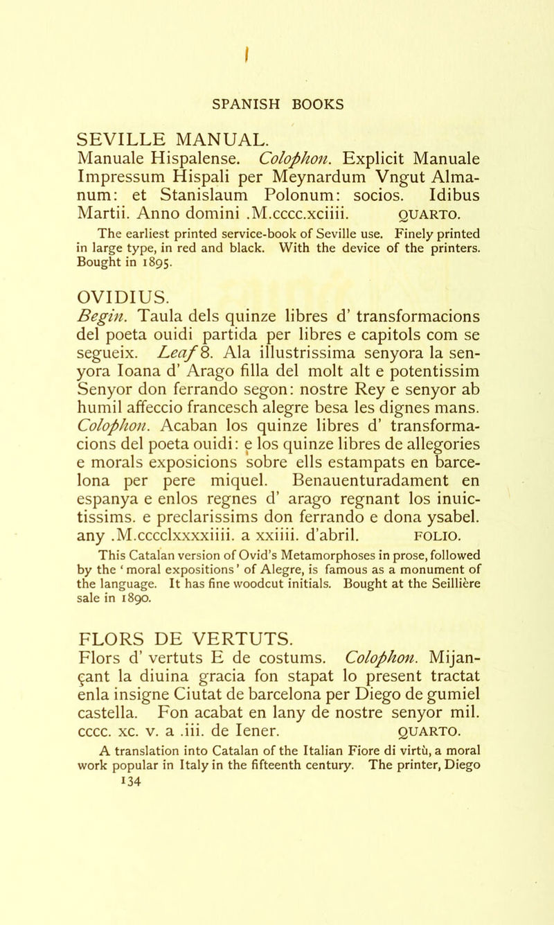 I SPANISH BOOKS SEVILLE MANUAL. Manuale Hispalense. Colophon. Explicit Manuale Impressum Hispali per Meynardum Vngut Alma- num: et Stanislaum Polonum: socios. Idibus Martii. Anno domini .M.cccc.xciiii. quarto. The earliest printed service-book of Seville use. Finely printed in large type, in red and black. With the device of the printers. Bought in 1895. OVIDIUS. Begin. Taula dels qiiinze libres d’ transformacions del poeta ouidi partida per libres e capitols com se segueix. LeafS. Ala illustrissima senyora la sen- yora loana d’ Arago filla del molt alt e potentissim Senyor don ferrando segon: nostre Rey e senyor ab humil affeccio francesch alegre besa les dignes mans. Colophon. Acaban los quinze libres d’ transforma- cions del poeta ouidi: e los quinze libres de allegories e morals exposicions sobre ells estampats en Barce- lona per pere miquel. Benauenturadament en espanya e enlos regnes d’ arago regnant los inuic- tissims. e preclarissims don ferrando e dona ysabel. any .M.cccclxxxxiiii. a xxiiii. d’abril. folio. This Catalan version of Ovid’s Metamorphoses in prose, followed by the ‘ moral expositions ’ of Alegre, is famous as a monument of the language. It has fine woodcut initials. Bought at the Seilliere sale in 1890. FLORS DE VERTUTS. Flors d’ vertuts E de costums. Colophofi. Mijan- ^ant la diuina gracia fon stapat lo present tractat enla insigne Ciutat de barcelona per Diego de gumiel castella. Fon acabat en lany de nostre senyor mil. cccc. xc. V. a .Hi. de lener. quarto. A translation into Catalan of the Italian Fiore di virtu, a moral work popular in Italy in the fifteenth century. The printer, Diego