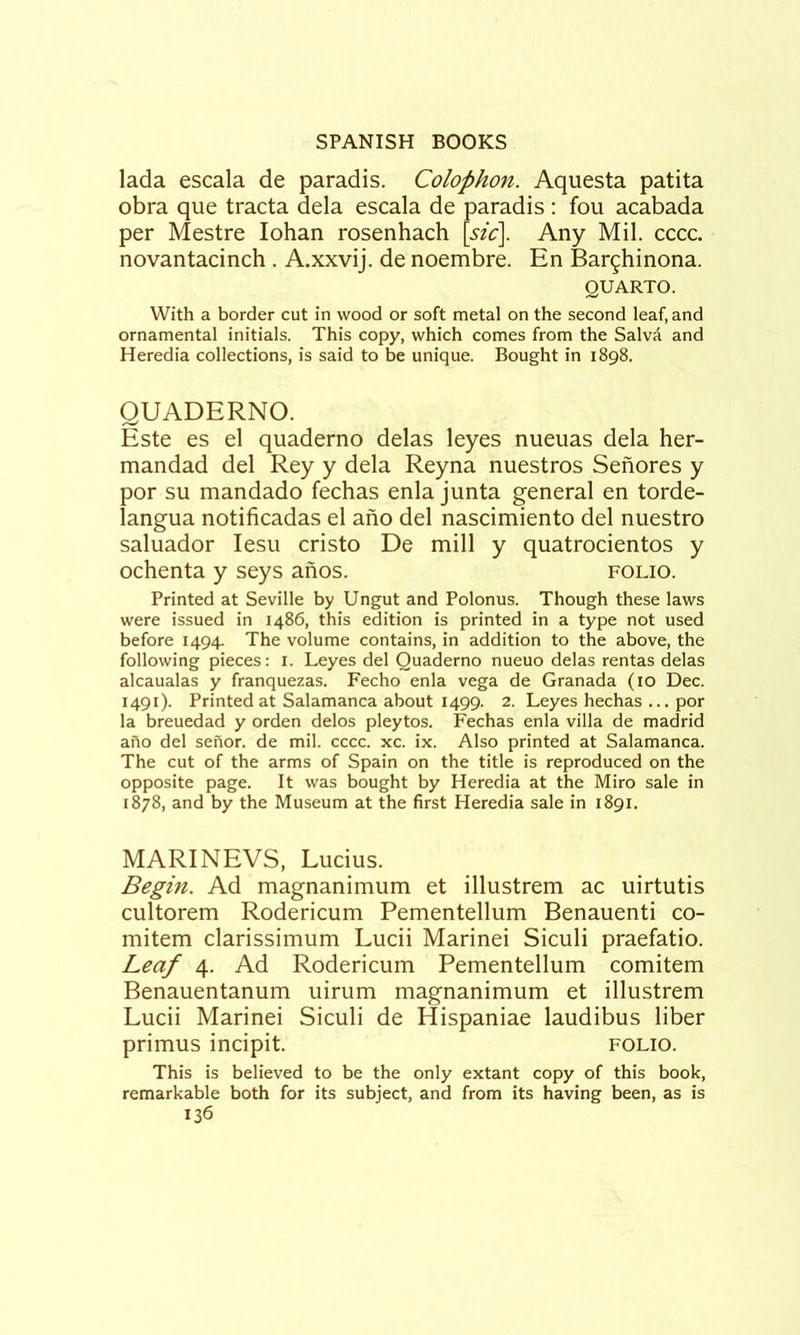 lada escala de paradis. Colophon. Aquesta patita obra que tracta dela escala de paradis: fou acabada per Mestre lohan rosenhach [sic]. Any Mil. cccc. novantacinch . A.xxvij. de noembre. En Barghinona. QUARTO. With a border cut in wood or soft metal on the second leaf, and ornamental initials. This copy, which comes from the Salvil and Heredia collections, is said to be unique. Bought in 1898. QUADERNO. Este es el quaderno delas leyes nueuas dela her- mandad del Rey y dela Reyna nuestros Senores y por su mandado fechas enla junta general en torde- langua notificadas el ano del nascimiento del nuestro saluador lesu cristo De mill y quatrocientos y ochenta y seys anos. folio. Printed at Seville by Ungut and Polonus. Though these laws were issued in i486, this edition is printed in a type not used before 1494. The volume contains, in addition to the above, the following pieces: i. Leyes del Quaderno nueuo delas rentas delas alcaualas y franquezas. Fecho enla vega de Granada (10 Dec. 1491). Printed at Salamanca about 1499. 2. Leyes hechas ... por la breuedad y orden delos pleytos. Fechas enla villa de madrid aho del sehor. de mil. cccc. xc. ix. Also printed at Salamanca. The cut of the arms of Spain on the title is reproduced on the opposite page. It was bought by Heredia at the Miro sale in 1878, and by the Museum at the first Heredia sale in 1891. MARINEVS, Lucius. Begin. Ad magnanimum et illustrem ac uirtutis cultorem Rodericum Pementellum Benauenti co- mitem clarissimum Lucii Marine! Siculi praefatio. Leaf 4. Ad Rodericum Pementellum comitem Benauentanum uirum magnanimum et illustrem Lucii Marine! Siculi de Hispaniae laudibus liber primus incipit. folio. This is believed to be the only extant copy of this book, remarkable both for its subject, and from its having been, as is