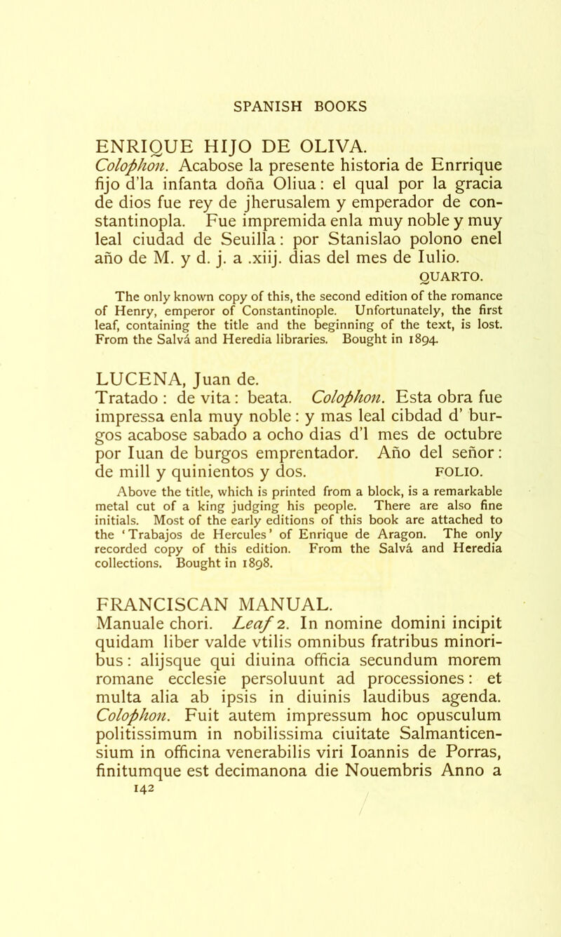 ENRIQUE HIJO DE OLIVA. Colophon. Acabose la presente historia de Enrrique fijo d’la infanta dona Oliua: el qual por la gracia de dios fue rey de jherusalem y emperador de con- stantinopla, Fue impremida enla muy noble y muy leal ciudad de Seuilla: por Stanislao polono enel ano de M. y d. j. a .xiij. dias del mes de lulio. QUARTO. The only known copy of this, the second edition of the romance of Henry, emperor of Constantinople. Unfortunately, the first leaf, containing the title and the beginning of the text, is lost. From the Salvd and Heredia libraries. Bought in 1894. LUCENA, Juan de. Tratado : devita; beata. Colophon. Esta obra fue impressa enla muy noble: y mas leal cibdad d’ bur- gos acabose sabado a ocho dias d’l mes de octubre por luan de burgos emprentador. Ano del senor: de mill y quinientos y dos. folio. Above the title, which is printed from a block, is a remarkable metal cut of a king judging his people. There are also fine initials. Most of the early editions of this book are attached to the ‘Trabajos de Hercules’ of Enrique de Aragon. The only recorded copy of this edition. From the Salv4 and Heredia collections. Bought in 1898. FRANCISCAN MANUAL. Manuale chori. Leaf 2.. In nomine domini incipit quidam liber valde vtilis omnibus fratribus minori- bus: alijsque qui diuina officia secundum morem romane ecclesie persoluunt ad processiones: et multa alia ab ipsis in diuinis laudibus agenda. Colophon. Fuit autem impressum hoc opusculum politissimum in nobilissima ciuitate Salmanticen- sium in officina venerabilis viri loannis de Porras, finitumque est decimanona die Nouembris Anno a