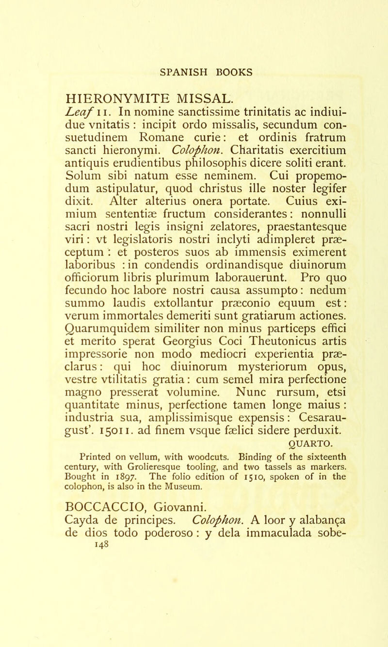 HIERONYMITE MISSAL. Leaf II. In nomine sanctissime trinitatis ac indiui- due vnitatis : incipit ordo missalis, secundum con- suetudinem Romane curie: et ordinis fratrum sancti hieronymi. Colophon. Charitatis exercitium antiquis erudientibus philosophis dicere soliti erant. Solum sibi natum esse neminem. Cui propemo- dum astipulatur, quod christus ille noster legifer dixit. Alter alterius onera portate. Cuius exi- mium sententiae fructum considerantes: nonnulli sacri nostri legis insigni zelatores, praestantesque viri: vt legislatoris nostri inclyti adimpleret prae- ceptum : et posteros suos ab immensis eximerent laboribus : in condendis ordinandisque diuinorum officiorum libris plurimum laborauerunt. Pro quo fecundo hoc labore nostri causa assumpto: nedum summo laudis extollantur praeconio equum est: verum immortales demeriti sunt gratiarum actiones. Quarumquidem similiter non minus particeps effici et merito sperat Georgius Coci Theutonicus artis impressorie non modo mediocri experientia prae- clarus: qui hoc diuinorum mysteriorum opus, vestre vtilitatis gratia: cum semel mira perfectione magno presserat volumine. Nunc rursum, etsi quantitate minus, perfectione tamen longe maius : industria sua, amplissimisque expensis: Cesarau- gust’. 15011, ad finem vsque faelici sidere perduxit. QUARTO. Printed on vellum, with woodcuts. Binding of the sixteenth century, with Grolieresque tooling, and two tassels as markers. Bought in 1897. The folio edition of 1510, spoken of in the colophon, is also in the Museum. BOCCACCIO, Giovanni. Cayda de principes. Colophon. A loor y alaban<^a de dios todo poderoso : y dela immaculada sobe-