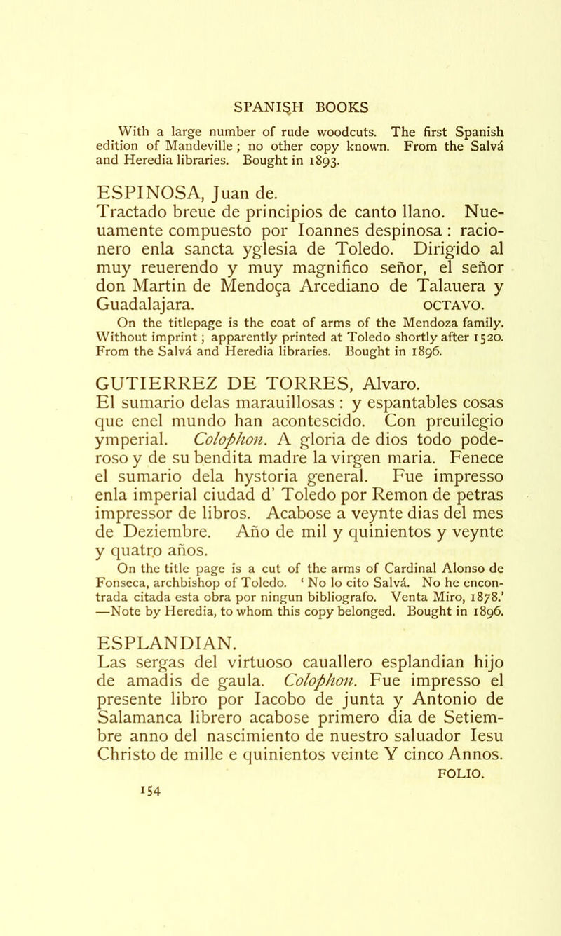 With a large number of rude woodcuts. The first Spanish edition of Mandeville ; no other copy known. From the Salvd and Heredia libraries. Bought in 1893. ESPINOSA, Juan de. Tractado breue de principios de canto llano. Nue- uamente compuesto por Joannes despinosa : racio- nero enla sancta yglesia de Toledo. Dirigido al muy reuerendo y muy magnifico senor, el sefior don Martin de Mendoza Arcediano de Talauera y Guadalajara. octavo. On the titlepage is the coat of arms of the Mendoza family. Without imprint; apparently printed at Toledo shortly after 1520. From the Salvd and Heredia libraries. Bought in 1896. GUTIERREZ DE TORRES, Alvaro. El sumario delas marauillosas : y espantables cosas que enel mundo ban acontescido. Con preuilegio ymperial. Colophon. A gloria de dios todo pode- roso y de su bendita madre la virgen maria. Fenece el sumario dela hystoria general. Fue impresso enla imperial ciudad d’ Toledo por Remon de petras impressor de libros. Acabose a veynte dias del mes de Deziembre. Ano de mil y quinientos y veynte y quatro anos. On the title page is a cut of the arms of Cardinal Alonso de Fonseca, archbishop of Toledo. ‘ No lo cito Salvd. No he encon- trada citada esta obra por ningun bibliografo. Venta Miro, 1878.’ —Note by Heredia, to whom this copy belonged. Bought in 1896. ESPLANDIAN. Las sergas del virtuoso cauallero esplandian hijo de amadis de gaula. Colophon. Fue impresso el presente libro por lacobo de junta y Antonio de Salamanca librero acabose primero dia de Setiem- bre anno del nascimiento de nuestro saluador lesu Christo de mille e quinientos veinte Y cinco Annos. FOLIO.