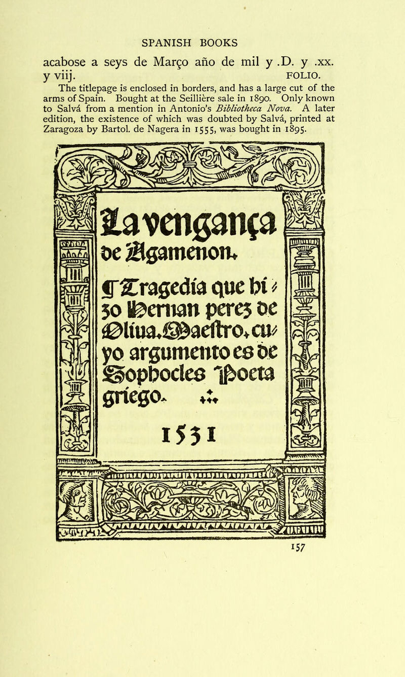 acabose a seys de Mar^o ano de mil y .D. y .xx. y viij. FOLIO. The titlepage is enclosed in borders, and has a large cut of the arms of Spain. Bought at the Seilliere sale in 1890. Only known to Salvd from a mention in Antonio’s Bibliotheca Nova. A later edition, the existence of which was doubted by Salvd, printed at Zaragoza by Bartol. de Nagera in 1555, was bought in 1895. linii oe Bgamenom irCragcdi'a quc W 50 Iceman pcr^ oc ^Im^aeltro+cu^ yo argumcntocsde !^pl?ocles T^oeta gncgo. ♦♦♦ 1531 msmmsss^